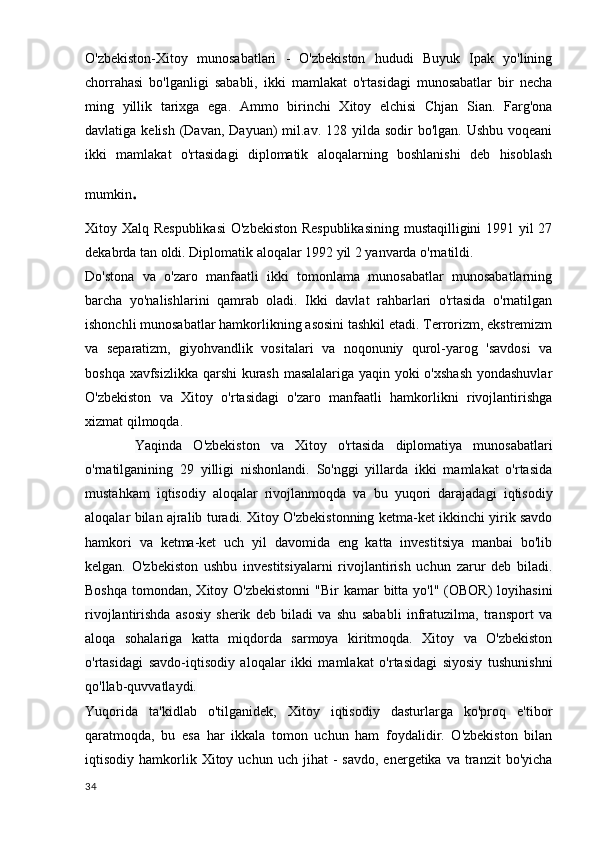 O'zbekiston-Xitoy   munosabatlari   -   O'zbekiston   hududi   Buyuk   Ipak   yo'lining
chorrahasi   bo'lganligi   sababli,   ikki   mamlakat   o'rtasidagi   munosabatlar   bir   necha
ming   yillik   tarixga   ega.   Ammo   birinchi   Xitoy   elchisi   Chjan   Sian.   Farg'ona
davlatiga kelish  (Davan,  Dayuan)  mil.av. 128 yilda sodir  bo'lgan.  Ushbu voqeani
ikki   mamlakat   o'rtasidagi   diplomatik   aloqalarning   boshlanishi   deb   hisoblash
mumkin .
Xitoy Xalq Respublikasi  O'zbekiston Respublikasining  mustaqilligini 1991 yil 27
dekabrda tan oldi. Diplomatik aloqalar 1992 yil 2 yanvarda o'rnatildi.
Do'stona   va   o'zaro   manfaatli   ikki   tomonlama   munosabatlar   munosabatlarning
barcha   yo'nalishlarini   qamrab   oladi.   Ikki   davlat   rahbarlari   o'rtasida   o'rnatilgan
ishonchli munosabatlar hamkorlikning asosini tashkil etadi. Terrorizm, ekstremizm
va   separatizm,   giyohvandlik   vositalari   va   noqonuniy   qurol-yarog   'savdosi   va
boshqa xavfsizlikka qarshi kurash masalalariga yaqin yoki o'xshash  yondashuvlar
O'zbekiston   va   Xitoy   o'rtasidagi   o'zaro   manfaatli   hamkorlikni   rivojlantirishga
xizmat qilmoqda.
          Yaqinda   O'zbekiston   va   Xitoy   o'rtasida   diplomatiya   munosabatlari
o'rnatilganining   29   yilligi   nishonlandi.   So'nggi   yillarda   ikki   mamlakat   o'rtasida
mustahkam   iqtisodiy   aloqalar   rivojlanmoqda   va   bu   yuqori   darajadagi   iqtisodiy
aloqalar bilan ajralib turadi. Xitoy O'zbekistonning ketma-ket ikkinchi yirik savdo
hamkori   va   ketma-ket   uch   yil   davomida   eng   katta   investitsiya   manbai   bo'lib
kelgan.   O'zbekiston   ushbu   investitsiyalarni   rivojlantirish   uchun   zarur   deb   biladi.
Boshqa  tomondan, Xitoy O'zbekistonni  "Bir  kamar  bitta  yo'l" (OBOR)  loyihasini
rivojlantirishda   asosiy   sherik   deb   biladi   va   shu   sababli   infratuzilma,   transport   va
aloqa   sohalariga   katta   miqdorda   sarmoya   kiritmoqda.   Xitoy   va   O'zbekiston
o'rtasidagi   savdo-iqtisodiy   aloqalar   ikki   mamlakat   o'rtasidagi   siyosiy   tushunishni
qo'llab-quvvatlaydi.
Yuqorida   ta'kidlab   o'tilganidek,   Xitoy   iqtisodiy   dasturlarga   ko'proq   e'tibor
qaratmoqda,   bu   esa   har   ikkala   tomon   uchun   ham   foydalidir.   O'zbekiston   bilan
iqtisodiy  hamkorlik  Xitoy  uchun   uch  jihat   -  savdo,   energetika  va  tranzit   bo'yicha
34