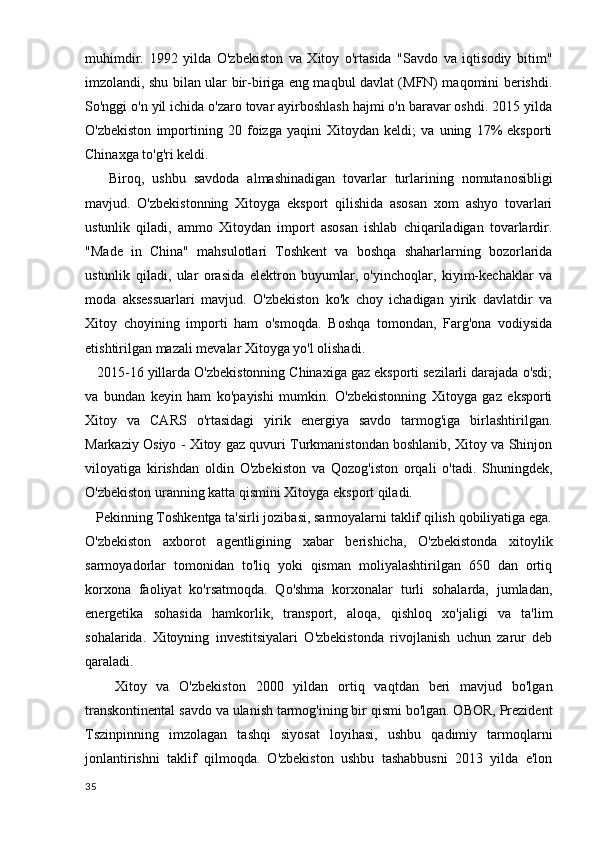 muhimdir.   1992   yilda   O'zbekiston   va   Xitoy   o'rtasida   "Savdo   va   iqtisodiy   bitim"
imzolandi, shu bilan ular bir-biriga eng maqbul davlat (MFN) maqomini berishdi.
So'nggi o'n yil ichida o'zaro tovar ayirboshlash hajmi o'n baravar oshdi. 2015 yilda
O'zbekiston   importining   20   foizga   yaqini   Xitoydan   keldi;   va   uning   17%   eksporti
Chinaxga to'g'ri keldi.
      Biroq,   ushbu   savdoda   almashinadigan   tovarlar   turlarining   nomutanosibligi
mavjud.   O'zbekistonning   Xitoyga   eksport   qilishida   asosan   xom   ashyo   tovarlari
ustunlik   qiladi,   ammo   Xitoydan   import   asosan   ishlab   chiqariladigan   tovarlardir.
"Made   in   China"   mahsulotlari   Toshkent   va   boshqa   shaharlarning   bozorlarida
ustunlik   qiladi,   ular   orasida   elektron   buyumlar,   o'yinchoqlar,   kiyim-kechaklar   va
moda   aksessuarlari   mavjud.   O'zbekiston   ko'k   choy   ichadigan   yirik   davlatdir   va
Xitoy   choyining   importi   ham   o'smoqda.   Boshqa   tomondan,   Farg'ona   vodiysida
etishtirilgan mazali mevalar Xitoyga yo'l olishadi.
   2015-16 yillarda O'zbekistonning Chinaxiga gaz eksporti sezilarli darajada o'sdi;
va   bundan   keyin   ham   ko'payishi   mumkin.   O'zbekistonning   Xitoyga   gaz   eksporti
Xitoy   va   CARS   o'rtasidagi   yirik   energiya   savdo   tarmog'iga   birlashtirilgan.
Markaziy Osiyo - Xitoy gaz quvuri Turkmanistondan boshlanib, Xitoy va Shinjon
viloyatiga   kirishdan   oldin   O'zbekiston   va   Qozog'iston   orqali   o'tadi.   Shuningdek,
O'zbekiston uranning katta qismini Xitoyga eksport qiladi.
   Pekinning Toshkentga ta'sirli jozibasi, sarmoyalarni taklif qilish qobiliyatiga ega.
O'zbekiston   axborot   agentligining   xabar   berishicha,   O'zbekistonda   xitoylik
sarmoyadorlar   tomonidan   to'liq   yoki   qisman   moliyalashtirilgan   650   dan   ortiq
korxona   faoliyat   ko'rsatmoqda.   Qo'shma   korxonalar   turli   sohalarda,   jumladan,
energetika   sohasida   hamkorlik,   transport,   aloqa,   qishloq   xo'jaligi   va   ta'lim
sohalarida.   Xitoyning   investitsiyalari   O'zbekistonda   rivojlanish   uchun   zarur   deb
qaraladi.
      Xitoy   va   O'zbekiston   2000   yildan   ortiq   vaqtdan   beri   mavjud   bo'lgan
transkontinental savdo va ulanish tarmog'ining bir qismi bo'lgan. OBOR, Prezident
Tszinpinning   imzolagan   tashqi   siyosat   loyihasi,   ushbu   qadimiy   tarmoqlarni
jonlantirishni   taklif   qilmoqda.   O'zbekiston   ushbu   tashabbusni   2013   yilda   e'lon
35