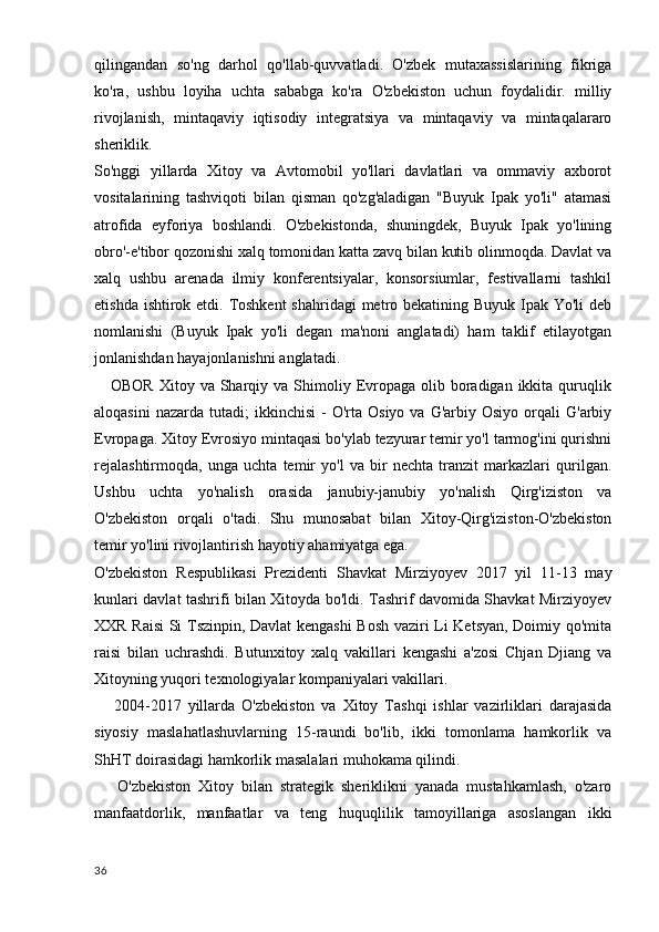qilingandan   so'ng   darhol   qo'llab-quvvatladi.   O'zbek   mutaxassislarining   fikriga
ko'ra,   ushbu   loyiha   uchta   sababga   ko'ra   O'zbekiston   uchun   foydalidir.   milliy
rivojlanish,   mintaqaviy   iqtisodiy   integratsiya   va   mintaqaviy   va   mintaqalararo
sheriklik.
So'nggi   yillarda   Xitoy   va   Avtomobil   yo'llari   davlatlari   va   ommaviy   axborot
vositalarining   tashviqoti   bilan   qisman   qo'zg'aladigan   "Buyuk   Ipak   yo'li"   atamasi
atrofida   eyforiya   boshlandi.   O'zbekistonda,   shuningdek,   Buyuk   Ipak   yo'lining
obro'-e'tibor qozonishi xalq tomonidan katta zavq bilan kutib olinmoqda. Davlat va
xalq   ushbu   arenada   ilmiy   konferentsiyalar,   konsorsiumlar,   festivallarni   tashkil
etishda ishtirok etdi. Toshkent  shahridagi  metro bekatining Buyuk Ipak Yo'li  deb
nomlanishi   (Buyuk   Ipak   yo'li   degan   ma'noni   anglatadi)   ham   taklif   etilayotgan
jonlanishdan hayajonlanishni anglatadi.
     OBOR   Xitoy va  Sharqiy  va  Shimoliy  Evropaga olib  boradigan  ikkita  quruqlik
aloqasini  nazarda   tutadi;  ikkinchisi   -  O'rta  Osiyo   va  G'arbiy  Osiyo   orqali  G'arbiy
Evropaga. Xitoy Evrosiyo mintaqasi bo'ylab tezyurar temir yo'l tarmog'ini qurishni
rejalashtirmoqda,   unga   uchta   temir   yo'l   va   bir   nechta   tranzit   markazlari   qurilgan.
Ushbu   uchta   yo'nalish   orasida   janubiy-janubiy   yo'nalish   Qirg'iziston   va
O'zbekiston   orqali   o'tadi.   Shu   munosabat   bilan   Xitoy-Qirg'iziston-O'zbekiston
temir yo'lini rivojlantirish hayotiy ahamiyatga ega.
O'zbekiston   Respublikasi   Prezidenti   Shavkat   Mirziyoyev   2017   yil   11-13   may
kunlari davlat tashrifi bilan Xitoyda bo'ldi. Tashrif davomida Shavkat Mirziyoyev
XXR Raisi Si Tszinpin, Davlat kengashi Bosh vaziri Li Ketsyan, Doimiy qo'mita
raisi   bilan   uchrashdi.   Butunxitoy   xalq   vakillari   kengashi   a'zosi   Chjan   Djiang   va
Xitoyning yuqori texnologiyalar kompaniyalari vakillari.
      2004-2017   yillarda   O'zbekiston   va   Xitoy   Tashqi   ishlar   vazirliklari   darajasida
siyosiy   maslahatlashuvlarning   15-raundi   bo'lib,   ikki   tomonlama   hamkorlik   va
ShHT doirasidagi hamkorlik masalalari muhokama qilindi.
      O'zbekiston   Xitoy   bilan   strategik   sheriklikni   yanada   mustahkamlash,   o'zaro
manfaatdorlik,   manfaatlar   va   teng   huquqlilik   tamoyillariga   asoslangan   ikki
36