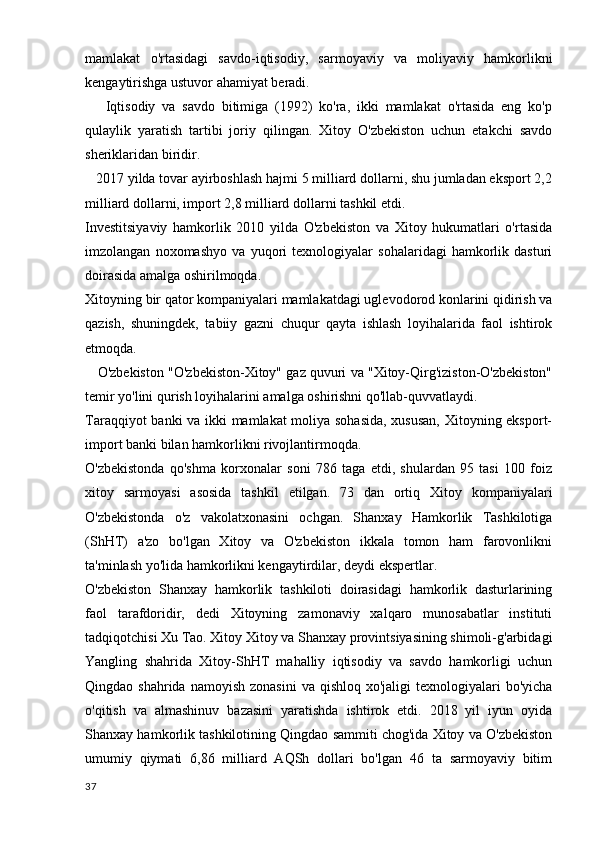 mamlakat   o'rtasidagi   savdo-iqtisodiy,   sarmoyaviy   va   moliyaviy   hamkorlikni
kengaytirishga ustuvor ahamiyat beradi.
      Iqtisodiy   va   savdo   bitimiga   (1992)   ko'ra,   ikki   mamlakat   o'rtasida   eng   ko'p
qulaylik   yaratish   tartibi   joriy   qilingan.   Xitoy   O'zbekiston   uchun   etakchi   savdo
sheriklaridan biridir.
   2017 yilda tovar ayirboshlash hajmi 5 milliard dollarni, shu jumladan eksport 2,2
milliard dollarni, import 2,8 milliard dollarni tashkil etdi.
Investitsiyaviy   hamkorlik   2010   yilda   O'zbekiston   va   Xitoy   hukumatlari   o'rtasida
imzolangan   noxomashyo   va   yuqori   texnologiyalar   sohalaridagi   hamkorlik   dasturi
doirasida amalga oshirilmoqda.
Xitoyning bir qator kompaniyalari mamlakatdagi uglevodorod konlarini qidirish va
qazish,   shuningdek,   tabiiy   gazni   chuqur   qayta   ishlash   loyihalarida   faol   ishtirok
etmoqda.
    O'zbekiston "O'zbekiston-Xitoy" gaz quvuri va "Xitoy-Qirg'iziston-O'zbekiston"
temir yo'lini qurish loyihalarini amalga oshirishni qo'llab-quvvatlaydi.
Taraqqiyot banki va ikki mamlakat moliya sohasida, xususan, Xitoyning eksport-
import banki bilan hamkorlikni rivojlantirmoqda.
O'zbekistonda   qo'shma   korxonalar   soni   786   taga   etdi,   shulardan   95   tasi   100   foiz
xitoy   sarmoyasi   asosida   tashkil   etilgan.   73   dan   ortiq   Xitoy   kompaniyalari
O'zbekistonda   o'z   vakolatxonasini   ochgan.   Shanxay   Hamkorlik   Tashkilotiga
(ShHT)   a'zo   bo'lgan   Xitoy   va   O'zbekiston   ikkala   tomon   ham   farovonlikni
ta'minlash yo'lida hamkorlikni kengaytirdilar, deydi ekspertlar.
O'zbekiston   Shanxay   hamkorlik   tashkiloti   doirasidagi   hamkorlik   dasturlarining
faol   tarafdoridir,   dedi   Xitoyning   zamonaviy   xalqaro   munosabatlar   instituti
tadqiqotchisi Xu Tao. Xitoy Xitoy va Shanxay provintsiyasining shimoli-g'arbidagi
Yangling   shahrida   Xitoy-ShHT   mahalliy   iqtisodiy   va   savdo   hamkorligi   uchun
Qingdao shahrida  namoyish  zonasini  va  qishloq  xo'jaligi   texnologiyalari   bo'yicha
o'qitish   va   almashinuv   bazasini   yaratishda   ishtirok   etdi.   2018   yil   iyun   oyida
Shanxay hamkorlik tashkilotining Qingdao sammiti chog'ida Xitoy va O'zbekiston
umumiy   qiymati   6,86   milliard   AQSh   dollari   bo'lgan   46   ta   sarmoyaviy   bitim
37 