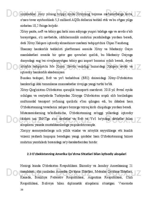 imzoladilar.   Joriy   yilning   to'qqiz   oyida   Xitoyning   bojxona   ma'lumotlariga   ko'ra,
o'zaro tovar ayirboshlash 5,3 milliard AQSh dollarini tashkil etdi va bu o'tgan yilga
nisbatan 18,2 foizga ko'pdir.
Xitoy paxta, neft va tabiiy gaz kabi xom ashyoga yuqori talabga ega va savdo o'sib
borayotgani,   o'z   navbatida,   ishbilarmonlik   muhitini   yaxshilashga   yordam   beradi,
dedi Xitoy Xalqaro iqtisodiy almashinuv markazi tadqiqotchisi Chjan Yansheng.
Shanxay   hamkorlik   tashkiloti   platformasi   asosida   Xitoy   va   Markaziy   Osiyo
mamlakatlari   orasida   bir   qator   gaz   quvurlari   qurildi,   bu   Markaziy   Osiyoga
dunyodagi eng tez rivojlanayotgan tabiiy gaz import bozorini  ochib beradi, deydi
xitoylik   tadqiqotchi   Me   Xinyu.   Savdo   vazirligi   huzuridagi   Xalqaro   savdo   va
iqtisodiy hamkorlik akademiyasi.
Bundan   tashqari,   Belt   va   yo'l   tashabbusi   (BRI)   doirasidagi   Xitoy-O'zbekiston
hamkorligi ikki tomonlama munosabatlar rivojiga yangi turtki bo'ldi.
Xitoy-Qirg'iziston-O'zbekiston quruqlik transporti marshruti 2018 yil fevral oyida
ochilgan   va   sentyabrda   Turkiyadan   Xitoyga   O'zbekiston   orqali   olib   boriladigan
multimodal   transport   yo'lining   qurilishi   e'lon   qilingan   edi,   bu   ikkalasi   ham
O'zbekistonning tovarlarini xalqaro bozorga tezroq kirib chiqishiga yordam beradi.
Mutaxassislarning   ta'kidlashicha,   O'zbekistonning   so'nggi   yillardagi   iqtisodiy
islohoti   uni   ShHTga   a'zo   davlatlar   va   Belt   va   Yo'l   bo'yidagi   davlatlar   bilan
aloqalarni yanada mustahkamlashga yaqinlashtirmoqda.
Xorijiy   sarmoyadorlarga   uch   yillik   vizalar   va   xitoylik   sayyohlarga   etti   kunlik
vizasiz   yashash   huquqini   beradigan   yangi   qoidalar   ham   O'zbekistonning   biznes
muhitini yaxshilash borasidagi sa'y-harakatlaridan biridir.
2.3 O’zbekistonning Amerika Qo’shma Shtatlari bilan iqtisodiy aloqalari
Hozirgi   kunda   O'zbekiston   Respublikasi   Shimoliy   va   Janubiy   Amerikaning   21
mamlakati, shu jumladan Amerika Qo'shma Shtatlari, Meksika Qo'shma Shtatlari,
Kanada,   Braziliya   Federativ   Respublikasi,   Argentina   Respublikasi,   Chili
Respublikasi,   Boliviya   bilan   diplomatik   aloqalarni   o'rnatgan.   Venesuela
38