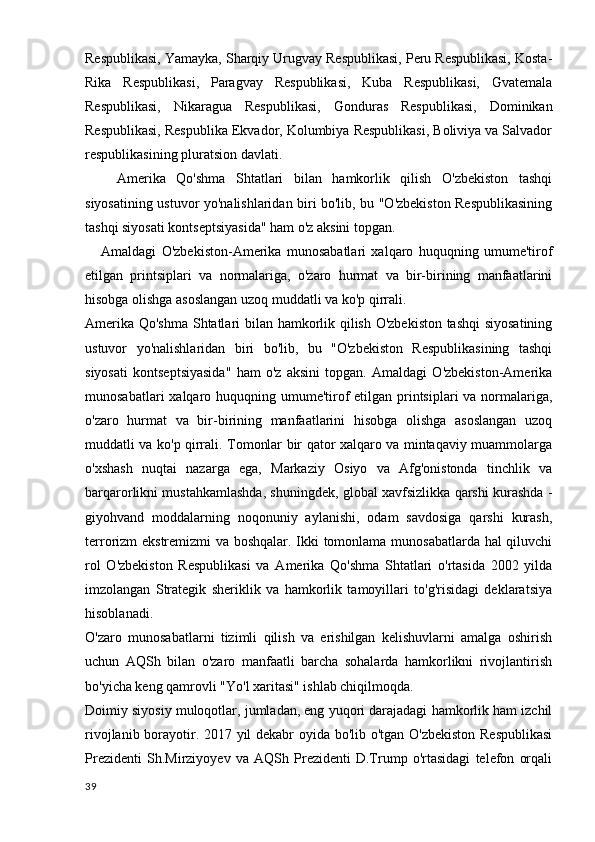 Respublikasi, Yamayka, Sharqiy Urugvay Respublikasi, Peru Respublikasi, Kosta-
Rika   Respublikasi,   Paragvay   Respublikasi,   Kuba   Respublikasi,   Gvatemala
Respublikasi,   Nikaragua   Respublikasi,   Gonduras   Respublikasi,   Dominikan
Respublikasi, Respublika Ekvador, Kolumbiya Respublikasi, Boliviya va Salvador
respublikasining pluratsion davlati.
      Amerika   Qo'shma   Shtatlari   bilan   hamkorlik   qilish   O'zbekiston   tashqi
siyosatining ustuvor yo'nalishlaridan biri bo'lib, bu "O'zbekiston Respublikasining
tashqi siyosati kontseptsiyasida" ham o'z aksini topgan.
      Amaldagi   O'zbekiston-Amerika   munosabatlari   xalqaro   huquqning   umume'tirof
etilgan   printsiplari   va   normalariga,   o'zaro   hurmat   va   bir-birining   manfaatlarini
hisobga olishga asoslangan uzoq muddatli va ko'p qirrali.
Amerika Qo'shma Shtatlari bilan hamkorlik qilish O'zbekiston tashqi  siyosatining
ustuvor   yo'nalishlaridan   biri   bo'lib,   bu   "O'zbekiston   Respublikasining   tashqi
siyosati   kontseptsiyasida"   ham   o'z   aksini   topgan.   Amaldagi   O'zbekiston-Amerika
munosabatlari  xalqaro huquqning umume'tirof etilgan printsiplari  va normalariga,
o'zaro   hurmat   va   bir-birining   manfaatlarini   hisobga   olishga   asoslangan   uzoq
muddatli va ko'p qirrali. Tomonlar bir qator xalqaro va mintaqaviy muammolarga
o'xshash   nuqtai   nazarga   ega,   Markaziy   Osiyo   va   Afg'onistonda   tinchlik   va
barqarorlikni mustahkamlashda, shuningdek, global xavfsizlikka qarshi kurashda -
giyohvand   moddalarning   noqonuniy   aylanishi,   odam   savdosiga   qarshi   kurash,
terrorizm ekstremizmi va boshqalar. Ikki tomonlama munosabatlarda hal qiluvchi
rol   O'zbekiston   Respublikasi   va   Amerika   Qo'shma   Shtatlari   o'rtasida   2002   yilda
imzolangan   Strategik   sheriklik   va   hamkorlik   tamoyillari   to'g'risidagi   deklaratsiya
hisoblanadi.
O'zaro   munosabatlarni   tizimli   qilish   va   erishilgan   kelishuvlarni   amalga   oshirish
uchun   AQSh   bilan   o'zaro   manfaatli   barcha   sohalarda   hamkorlikni   rivojlantirish
bo'yicha keng qamrovli "Yo'l xaritasi" ishlab chiqilmoqda.
Doimiy siyosiy muloqotlar, jumladan, eng yuqori darajadagi hamkorlik ham izchil
rivojlanib borayotir. 2017 yil dekabr oyida bo'lib o'tgan O'zbekiston Respublikasi
Prezidenti   Sh.Mirziyoyev   va   AQSh   Prezidenti   D.Trump   o'rtasidagi   telefon   orqali
39 