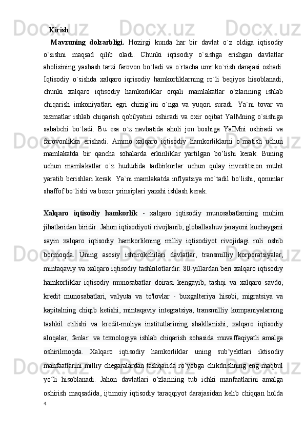    Kirish 
Mavzuning   dolzarbligi.   Hozirgi   kunda   har   bir   davlat   o`z   oldiga   iqtisodiy
o`sishni   maqsad   qilib   oladi.   Chunki   iqtisodiy   o`sishga   erishgan   davlatlar
aholisining yashash  tarzi  farovon bo`ladi  va o`rtacha umr  ko`rish darajasi  oshadi.
Iqtisodiy   o`sishda   xalqaro   iqrisodiy   hamkorliklarning   ro`li   beqiyos   hisoblanadi,
chunki   xalqaro   iqtisodiy   hamkorliklar   orqali   mamlakatlar   o`zlarining   ishlab
chiqarish   imkoniyatlari   egri   chizig`ini   o`nga   va   yuqori   suradi.   Ya`ni   tovar   va
xizmatlar  ishlab  chiqarish  qobilyatini  oshiradi   va oxir  oqibat   YaIMning  o`sishiga
sababchi   bo`ladi.   Bu   esa   o`z   navbatida   aholi   jon   boshiga   YaIMni   oshiradi   va
farovonlikka   erishadi.   Ammo   xalqaro   iqtisodiy   hamkorliklarni   o’rnatish   uchun
mamlakatda   bir   qancha   sohalarda   erkinliklar   yartilgan   bo’lishi   kerak.   Buning
uchun   mamlakatlar   o`z   hududida   tadbirkorlar   uchun   qulay   investitsion   muhit
yaratib berishlari  kerak. Ya`ni mamlakatda inflyatsiya mo`tadil bo`lishi, qonunlar
shaffof bo`lishi va bozor prinsiplari yaxshi ishlash kerak. 
Xalqaro   iqtisodiy   hamkorlik   -   xalqaro   iqtisodiy   munosabatlarning   muhim
jihatlaridan biridir. Jahon iqtisodiyoti rivojlanib, globallashuv jarayoni kuchaygani
sayin   xalqaro   iqtisodiy   hamkorlikning   milliy   iqtisodiyot   rivojidagi   roli   oshib
bormoqda.   Uning   asosiy   ishtirokchilari   davlatlar,   transmilliy   korporatsiyalar,
mintaqaviy va xalqaro iqtisodiy tashkilotlardir. 80-yillardan beri xalqaro iqtisodiy
hamkorliklar   iqtisodiy   munosabatlar   doirasi   kengayib,   tashqi   va   xalqaro   savdo,
kredit   munosabatlari,   valyuta   va   to'lovlar   -   buxgalteriya   hisobi,   migratsiya   va
kapitalning   chiqib   ketishi,   mintaqaviy   integratsiya,   transmilliy   kompaniyalarning
tashkil   etilishi   va   kredit-moliya   institutlarining   shakllanishi,   xalqaro   iqtisodiy
aloqalar,   fanlar.   va   texnologiya   ishlab   chiqarish   sohasida   muvaffaqiyatli   amalga
oshirilmoqda.   Xalqaro   iqtisodiy   hamkorliklar   uning   sub yektlari   iktisodiyʼ
manfaatlarini  milliy chegaralardan tashqarida ro yobga chikdrishning eng maqbul	
ʻ
yo li   hisoblanadi.   Jahon   davlatlari   o zlarining   tub   ichki   manfaatlarini   amalga	
ʻ ʻ
oshirish   maqsadida,   ijtimoiy   iqtisodiy   taraqqiyot   darajasidan   kelib   chiqqan   holda
4 