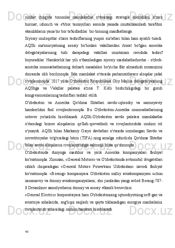 suhbat   chog'ida   tomonlar   mamlakatlar   o'rtasidagi   strategik   sheriklikni   o'zaro
hurmat,   ishonch   va   e'tibor   tamoyillari   asosida   yanada   mustahkamlash   tarafdori
ekanliklarini yana bir bor ta'kidladilar. bir-birining manfaatlariga.
Siyosiy   muloqotlar   o'zaro   tashriflarning   yuqori   sur'atlari   bilan   ham   ajralib   turadi.
AQSh   ma'muriyatining   asosiy   bo'limlari   vakillaridan   iborat   bo'lgan   amerika
delegatsiyalarining   turli   darajadagi   vakillari   muntazam   ravishda   tashrif
buyuradilar. Hamkorlik har  yili  o'tkaziladigan siyosiy maslahatlashuvlar  - o'zbek-
amerika munosabatlarining dolzarb masalalari  bo'yicha fikr almashish mexanizmi
doirasida   olib   borilmoqda.   Ikki   mamlakat   o'rtasida   parlamentlararo   aloqalar   jadal
rivojlanmoqda. 2017 yilda O'zbekiston Respublikasi Oliy Majlisi delegatsiyasining
AQShga   va   Vakillar   palatasi   a'zosi   T.   Kelli   boshchiligidagi   bir   guruh
kongressmenlarning tashriflari tashkil etildi.
O'zbekiston   va   Amerika   Qo'shma   Shtatlari   savdo-iqtisodiy   va   sarmoyaviy
hamkorlikni   faol   rivojlantirmoqda.   Bu   O'zbekiston-Amerika   munosabatlarining
ustuvor   yo'nalishi   hisoblanadi.   AQSh-O'zbekiston   savdo   palatasi   mamlakatlar
o'rtasidagi   biznes   aloqalarini   qo'llab-quvvatlash   va   rivojlantirishda   muhim   rol
o'ynaydi.   AQSh   bilan   Markaziy   Osiyo   davlatlari   o'rtasida   imzolangan   Savdo   va
investitsiyalar  to'g'risidagi   bitim  (TIFA)   ning  amalga  oshirilishi  Qo'shma   Shtatlar
bilan savdo aloqalarini rivojlantirishga salmoqli hissa qo'shmoqda.
O'zbekistonda   dunyoga   mashhur   va   yirik   Amerika   kompaniyalari   faoliyat
ko'rsatmoqda. Xususan, «General Motors» va O'zbekistonda avtomobil dvigatellari
ishlab   chiqaradigan   «General   Motors   Powertrain   Uzbekistan»   zavodi   faoliyat
ko'rsatmoqda.   «Boeing»   kompaniyasi   O'zbekiston   milliy   aviakompaniyasi   uchun
zamonaviy va doimiy aviakompaniyalarni, shu jumladan yangi avlod Boeing-787-
8 Dreamliner samolyotlarini doimiy va asosiy etkazib beruvchisi.
«General Electric» korporatsiyasi ham O'zbekistonning iqtisodiyotning neft-gaz va
aviatsiya   sohalarida,  sog'liqni  saqlash   va  qayta  tiklanadigan  energiya  manbalarini
rivojlantirish sohasidagi muhim hamkori hisoblanadi.
40 