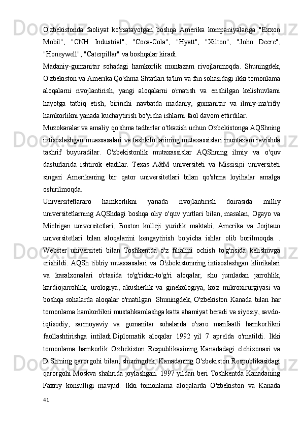 O'zbekistonda   faoliyat   ko'rsatayotgan   boshqa   Amerika   kompaniyalariga   "Exxon
Mobil",   "CNH   Industrial",   "Coca-Cola",   "Hyatt",   "Xilton",   "John   Deere",
"Honeywell", "Caterpillar" va boshqalar kiradi.
Madaniy-gumanitar   sohadagi   hamkorlik   muntazam   rivojlanmoqda.   Shuningdek,
O'zbekiston va Amerika Qo'shma Shtatlari ta'lim va fan sohasidagi ikki tomonlama
aloqalarni   rivojlantirish,   yangi   aloqalarni   o'rnatish   va   erishilgan   kelishuvlarni
hayotga   tatbiq   etish,   birinchi   navbatda   madaniy,   gumanitar   va   ilmiy-ma'rifiy
hamkorlikni yanada kuchaytirish bo'yicha ishlarni faol davom ettirdilar.
Muzokaralar va amaliy qo'shma tadbirlar o'tkazish uchun O'zbekistonga AQShning
ixtisoslashgan muassasalari va tashkilotlarining mutaxassislari muntazam ravishda
tashrif   buyuradilar.   O'zbekistonlik   mutaxassislar   AQShning   ilmiy   va   o'quv
dasturlarida   ishtirok   etadilar.   Texas   A&M   universiteti   va   Missisipi   universiteti
singari   Amerikaning   bir   qator   universitetlari   bilan   qo'shma   loyihalar   amalga
oshirilmoqda.
Universitetlararo   hamkorlikni   yanada   rivojlantirish   doirasida   milliy
universitetlarning  AQShdagi   boshqa  oliy  o'quv  yurtlari  bilan,  masalan,  Ogayo  va
Michigan   universitetlari,   Boston   kolleji   yuridik   maktabi,   Amerika   va   Jorjtaun
universitetlari   bilan   aloqalarini   kengaytirish   bo'yicha   ishlar   olib   borilmoqda.   .
Webster   universiteti   bilan   Toshkentda   o'z   filialini   ochish   to'g'risida   kelishuvga
erishildi.   AQSh   tibbiy   muassasalari   va   O'zbekistonning   ixtisoslashgan   klinikalari
va   kasalxonalari   o'rtasida   to'g'ridan-to'g'ri   aloqalar,   shu   jumladan   jarrohlik,
kardiojarrohlik,   urologiya,   akusherlik   va   ginekologiya,   ko'z   mikroxirurgiyasi   va
boshqa   sohalarda   aloqalar   o'rnatilgan.   Shuningdek,   O'zbekiston   Kanada   bilan   har
tomonlama hamkorlikni mustahkamlashga katta ahamiyat beradi va siyosiy, savdo-
iqtisodiy,   sarmoyaviy   va   gumanitar   sohalarda   o'zaro   manfaatli   hamkorlikni
faollashtirishga   intiladi.Diplomatik   aloqalar   1992   yil   7   aprelda   o'rnatildi.   Ikki
tomonlama   hamkorlik   O'zbekiston   Respublikasining   Kanadadagi   elchixonasi   va
D.Sh.ning qarorgohi bilan, shuningdek, Kanadaning O'zbekiston Respublikasidagi
qarorgohi  Moskva shahrida joylashgan. 1997 yildan beri Toshkentda Kanadaning
Faxriy   konsulligi   mavjud.   Ikki   tomonlama   aloqalarda   O'zbekiston   va   Kanada
41 