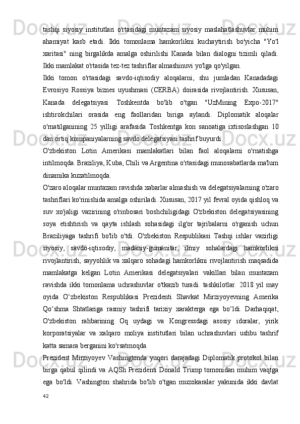 tashqi   siyosiy   institutlari   o'rtasidagi   muntazam   siyosiy   maslahatlashuvlar   muhim
ahamiyat   kasb   etadi.   Ikki   tomonlama   hamkorlikni   kuchaytirish   bo'yicha   "Yo'l
xaritasi"   ning   birgalikda   amalga   oshirilishi   Kanada   bilan   dialogni   tizimli   qiladi.
Ikki mamlakat o'rtasida tez-tez tashriflar almashinuvi yo'lga qo'yilgan.
Ikki   tomon   o'rtasidagi   savdo-iqtisodiy   aloqalarni,   shu   jumladan   Kanadadagi
Evrosiyo   Rossiya   biznes   uyushmasi   (CERBA)   doirasida   rivojlantirish.   Xususan,
Kanada   delegatsiyasi   Toshkentda   bo'lib   o'tgan   "UzMining   Expo-2017"
ishtirokchilari   orasida   eng   faollaridan   biriga   aylandi.   Diplomatik   aloqalar
o'rnatilganining   25   yilligi   arafasida   Toshkentga   kon   sanoatiga   ixtisoslashgan   10
dan ortiq kompaniyalarning savdo delegatsiyasi tashrif buyurdi.
O'zbekiston   Lotin   Amerikasi   mamlakatlari   bilan   faol   aloqalarni   o'rnatishga
intilmoqda. Braziliya, Kuba, Chili va Argentina o'rtasidagi munosabatlarda ma'lum
dinamika kuzatilmoqda.
O'zaro aloqalar muntazam ravishda xabarlar almashish va delegatsiyalarning o'zaro
tashriflari ko'rinishida amalga oshiriladi. Xususan, 2017 yil fevral oyida qishloq va
suv   xo'jaligi   vazirining   o'rinbosari   boshchiligidagi   O'zbekiston   delegatsiyasining
soya   etishtirish   va   qayta   ishlash   sohasidagi   ilg'or   tajribalarni   o'rganish   uchun
Braziliyaga   tashrifi   bo'lib   o'tdi.   O'zbekiston   Respublikasi   Tashqi   ishlar   vazirligi
siyosiy,   savdo-iqtisodiy,   madaniy-gumanitar,   ilmiy   sohalardagi   hamkorlikni
rivojlantirish, sayyohlik va xalqaro sohadagi hamkorlikni rivojlantirish maqsadida
mamlakatga   kelgan   Lotin   Amerikasi   delegatsiyalari   vakillari   bilan   muntazam
ravishda   ikki   tomonlama   uchrashuvlar   o'tkazib   turadi.   tashkilotlar.   2018   yil   may
oyida   O‘zbekiston   Respublikasi   Prezidenti   Shavkat   Mirziyoyevning   Amerika
Qo‘shma   Shtatlariga   rasmiy   tashrifi   tarixiy   xarakterga   ega   bo‘ldi.   Darhaqiqat,
O'zbekiston   rahbarining   Oq   uydagi   va   Kongressdagi   asosiy   idoralar,   yirik
korporatsiyalar   va   xalqaro   moliya   institutlari   bilan   uchrashuvlari   ushbu   tashrif
katta samara berganini ko'rsatmoqda.
Prezident   Mirziyoyev   Vashingtonda   yuqori   darajadagi   Diplomatik   protokol   bilan
birga  qabul   qilindi  va  AQSh  Prezidenti  Donald  Trump  tomonidan  muhim   vaqtga
ega   bo'ldi.   Vashington   shahrida   bo'lib   o'tgan   muzokaralar   yakunida   ikki   davlat
42 