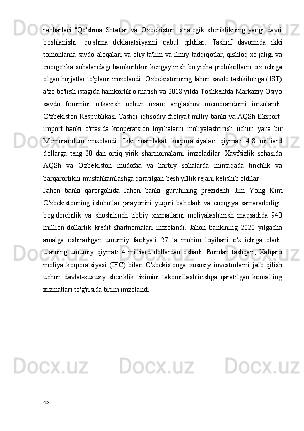 rahbarlari   "Qo'shma   Shtatlar   va   O'zbekiston:   strategik   sheriklikning   yangi   davri
boshlanishi"   qo'shma   deklaratsiyasini   qabul   qildilar.   Tashrif   davomida   ikki
tomonlama savdo aloqalari va oliy ta'lim va ilmiy tadqiqotlar, qishloq xo'jaligi va
energetika sohalaridagi  hamkorlikni kengaytirish bo'yicha protokollarni o'z ichiga
olgan hujjatlar to'plami imzolandi. O'zbekistonning Jahon savdo tashkilotiga (JST)
a'zo bo'lish istagida hamkorlik o'rnatish va 2018 yilda Toshkentda Markaziy Osiyo
savdo   forumini   o'tkazish   uchun   o'zaro   anglashuv   memorandumi   imzolandi.
O'zbekiston Respublikasi Tashqi iqtisodiy faoliyat milliy banki va AQSh Eksport-
import   banki   o'rtasida   kooperatsion   loyihalarni   moliyalashtirish   uchun   yana   bir
Memorandum   imzolandi.   Ikki   mamlakat   korporatsiyalari   qiymati   4,8   milliard
dollarga   teng   20   dan   ortiq   yirik   shartnomalarni   imzoladilar.   Xavfsizlik   sohasida
AQSh   va   O'zbekiston   mudofaa   va   harbiy   sohalarda   mintaqada   tinchlik   va
barqarorlikni mustahkamlashga qaratilgan besh yillik rejani kelishib oldilar.
Jahon   banki   qarorgohida   Jahon   banki   guruhining   prezidenti   Jim   Yong   Kim
O'zbekistonning   islohotlar   jarayonini   yuqori   baholadi   va   energiya   samaradorligi,
bog'dorchilik   va   shoshilinch   tibbiy   xizmatlarni   moliyalashtirish   maqsadida   940
million   dollarlik   kredit   shartnomalari   imzolandi.   Jahon   bankining   2020   yilgacha
amalga   oshiradigan   umumiy   faoliyati   27   ta   muhim   loyihani   o'z   ichiga   oladi,
ularning   umumiy   qiymati   4   milliard   dollardan   oshadi.   Bundan   tashqari,   Xalqaro
moliya   korporatsiyasi   (IFC)   bilan   O'zbekistonga   xususiy   investorlarni   jalb   qilish
uchun   davlat-xususiy   sheriklik   tizimini   takomillashtirishga   qaratilgan   konsalting
xizmatlari to'g'risida bitim imzolandi.
43 