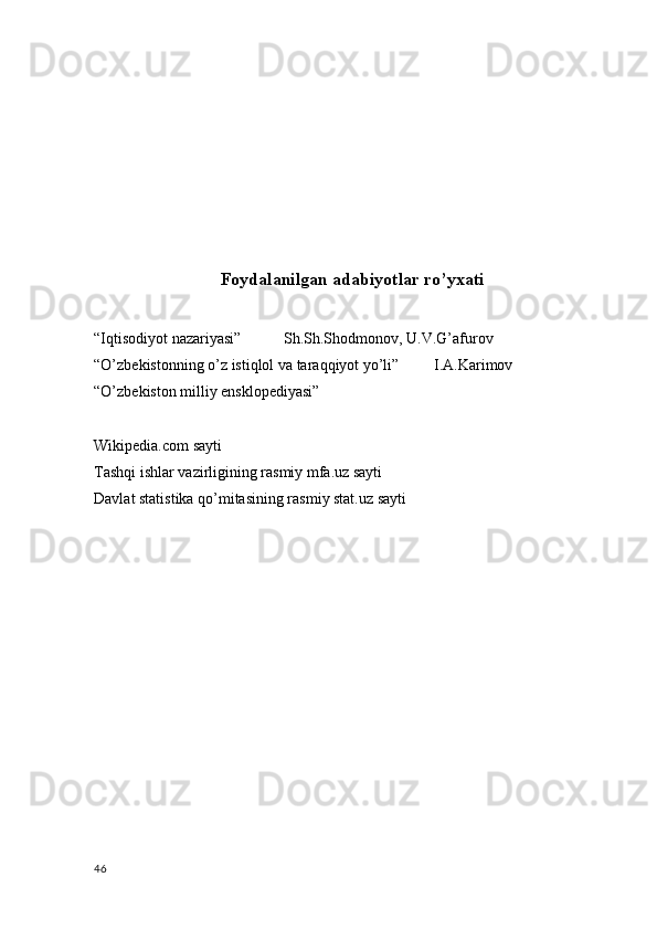 Foydalanilgan adabiyotlar ro’yxati
“Iqtisodiyot nazariyasi”           Sh.Sh.Shodmonov, U.V.G’afurov
“O’zbekistonning o’z istiqlol va taraqqiyot yo’li”         I.A.Karimov
“O’zbekiston milliy ensklopediyasi” 
Wikipedia.com sayti
Tashqi ishlar vazirligining rasmiy mfa.uz sayti
Davlat statistika qo’mitasining rasmiy stat.uz sayti
46 