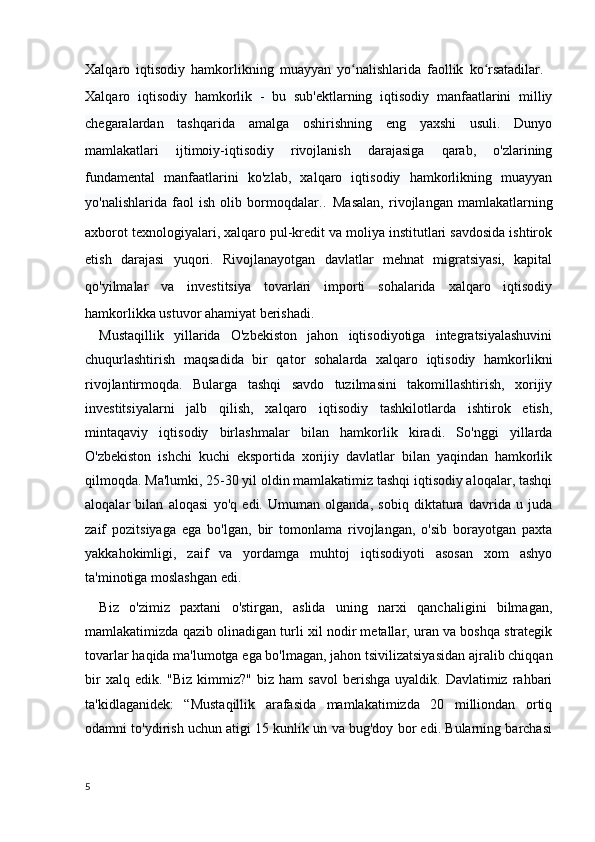 Xalqaro   iqtisodiy   hamkorlikning   muayyan   yo nalishlarida   faollik   ko rsatadilar.ʻ ʻ  
Xalqaro   iqtisodiy   hamkorlik   -   bu   sub'ektlarning   iqtisodiy   manfaatlarini   milliy
chegaralardan   tashqarida   amalga   oshirishning   eng   yaxshi   usuli.   Dunyo
mamlakatlari   ijtimoiy-iqtisodiy   rivojlanish   darajasiga   qarab,   o'zlarining
fundamental   manfaatlarini   ko'zlab,   xalqaro   iqtisodiy   hamkorlikning   muayyan
yo'nalishlarida   faol   ish   olib   bormoqdalar. .   Masalan,   rivojlangan   mamlakatlarning
axborot texnologiyalari, xalqaro pul-kredit va moliya institutlari savdosida ishtirok
etish   darajasi   yuqori.   Rivojlanayotgan   davlatlar   mehnat   migratsiyasi,   kapital
qo'yilmalar   va   investitsiya   tovarlari   importi   sohalarida   xalqaro   iqtisodiy
hamkorlikka ustuvor ahamiyat berishadi.
Mustaqillik   yillarida   O'zbekiston   jahon   iqtisodiyotiga   integratsiyalashuvini
chuqurlashtirish   maqsadida   bir   qator   sohalarda   xalqaro   iqtisodiy   hamkorlikni
rivojlantirmoqda.   Bularga   tashqi   savdo   tuzilmasini   takomillashtirish,   xorijiy
investitsiyalarni   jalb   qilish,   xalqaro   iqtisodiy   tashkilotlarda   ishtirok   etish,
mintaqaviy   iqtisodiy   birlashmalar   bilan   hamkorlik   kiradi.   So'nggi   yillarda
O'zbekiston   ishchi   kuchi   eksportida   xorijiy   davlatlar   bilan   yaqindan   hamkorlik
qilmoqda. Ma'lumki, 25-30 yil oldin mamlakatimiz tashqi iqtisodiy aloqalar, tashqi
aloqalar   bilan   aloqasi   yo'q   edi.   Umuman   olganda,   sobiq   diktatura   davrida   u   juda
zaif   pozitsiyaga   ega   bo'lgan,   bir   tomonlama   rivojlangan,   o'sib   borayotgan   paxta
yakkahokimligi,   zaif   va   yordamga   muhtoj   iqtisodiyoti   asosan   xom   ashyo
ta'minotiga moslashgan edi.
Biz   o'zimiz   paxtani   o'stirgan,   aslida   uning   narxi   qanchaligini   bilmagan,
mamlakatimizda qazib olinadigan turli xil nodir metallar, uran va boshqa strategik
tovarlar haqida ma'lumotga ega bo'lmagan, jahon tsivilizatsiyasidan ajralib chiqqan
bir  xalq  edik.  "Biz  kimmiz?"  biz  ham  savol  berishga  uyaldik.  Davlatimiz   rahbari
ta'kidlaganidek:   “Mustaqillik   arafasida   mamlakatimizda   20   milliondan   ortiq
odamni to'ydirish uchun atigi 15 kunlik un va bug'doy bor edi. Bularning barchasi
5