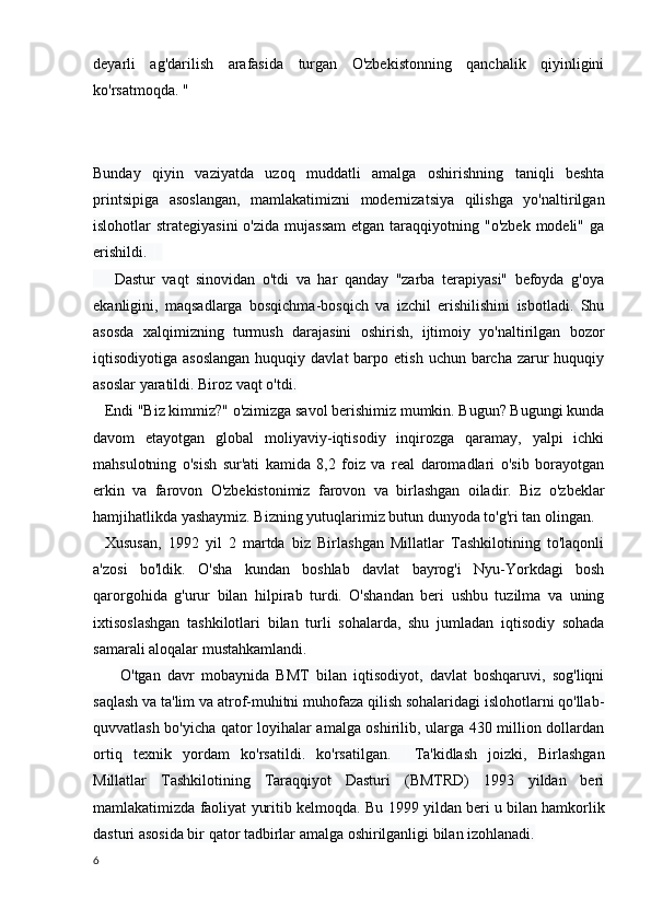 deyarli   ag'darilish   arafasida   turgan   O'zbekistonning   qanchalik   qiyinligini
ko'rsatmoqda. "
Bunday   qiyin   vaziyatda   uzoq   muddatli   amalga   oshirishning   taniqli   beshta
printsipiga   asoslangan,   mamlakatimizni   modernizatsiya   qilishga   yo'naltirilgan
islohotlar  strategiyasini  o'zida  mujassam   etgan  taraqqiyotning  "o'zbek  modeli"  ga
erishildi.       
      Dastur   vaqt   sinovidan   o'tdi   va   har   qanday   "zarba   terapiyasi"   befoyda   g'oya
ekanligini,   maqsadlarga   bosqichma-bosqich   va   izchil   erishilishini   isbotladi.   Shu
asosda   xalqimizning   turmush   darajasini   oshirish,   ijtimoiy   yo'naltirilgan   bozor
iqtisodiyotiga asoslangan  huquqiy  davlat  barpo  etish  uchun barcha  zarur   huquqiy
asoslar yaratildi. Biroz vaqt o'tdi.
    Endi "Biz kimmiz?" o'zimizga savol berishimiz mumkin. Bugun? Bugungi kunda
davom   etayotgan   global   moliyaviy-iqtisodiy   inqirozga   qaramay,   yalpi   ichki
mahsulotning   o'sish   sur'ati   kamida   8,2   foiz   va   real   daromadlari   o'sib   borayotgan
erkin   va   farovon   O'zbekistonimiz   farovon   va   birlashgan   oiladir.   Biz   o'zbeklar
hamjihatlikda yashaymiz. Bizning yutuqlarimiz butun dunyoda to'g'ri tan olingan.
      Xususan,   1992   yil   2   martda   biz   Birlashgan   Millatlar   Tashkilotining   to'laqonli
a'zosi   bo'ldik.   O'sha   kundan   boshlab   davlat   bayrog'i   Nyu-Yorkdagi   bosh
qarorgohida   g'urur   bilan   hilpirab   turdi.   O'shandan   beri   ushbu   tuzilma   va   uning
ixtisoslashgan   tashkilotlari   bilan   turli   sohalarda,   shu   jumladan   iqtisodiy   sohada
samarali aloqalar mustahkamlandi.
        O'tgan   davr   mobaynida   BMT   bilan   iqtisodiyot,   davlat   boshqaruvi,   sog'liqni
saqlash va ta'lim va atrof-muhitni muhofaza qilish sohalaridagi islohotlarni qo'llab-
quvvatlash bo'yicha qator loyihalar amalga oshirilib, ularga 430 million dollardan
ortiq   texnik   yordam   ko'rsatildi.   ko'rsatilgan.         Ta'kidlash   joizki,   Birlashgan
Millatlar   Tashkilotining   Taraqqiyot   Dasturi   (BMTRD)   1993   yildan   beri
mamlakatimizda faoliyat yuritib kelmoqda.  Bu 1999 yildan beri u bilan hamkorlik
dasturi asosida bir qator tadbirlar amalga oshirilganligi bilan izohlanadi.
6 