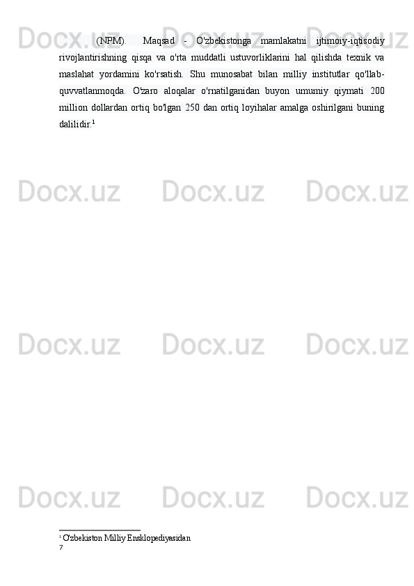         (NPM).         Maqsad   -   O'zbekistonga   mamlakatni   ijtimoiy-iqtisodiy
rivojlantirishning   qisqa   va   o'rta   muddatli   ustuvorliklarini   hal   qilishda   texnik   va
maslahat   yordamini   ko'rsatish.   Shu   munosabat   bilan   milliy   institutlar   qo'llab-
quvvatlanmoqda.   O'zaro   aloqalar   o'rnatilganidan   buyon   umumiy   qiymati   200
million   dollardan   ortiq  bo'lgan   250  dan   ortiq   loyihalar   amalga   oshirilgani   buning
dalilidir. 1
1
  O'zbekiston Milliy Ensklopediyasidan
7 