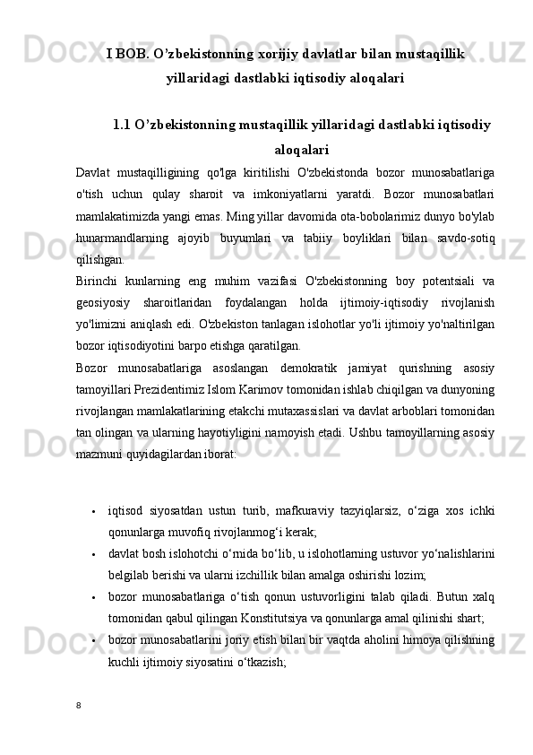 I BOB. O’zbekistonning xorijiy davlatlar bilan mustaqillik
yillaridagi dastlabki iqtisodiy aloqalari
1.1 O’zbekistonning mustaqillik yillaridagi dastlabki iqtisodiy
aloqalari
Davlat   mustaqilligining   qo'lga   kiritilishi   O'zbekistonda   bozor   munosabatlariga
o'tish   uchun   qulay   sharoit   va   imkoniyatlarni   yaratdi.   Bozor   munosabatlari
mamlakatimizda yangi emas. Ming yillar davomida ota-bobolarimiz dunyo bo'ylab
hunarmandlarning   ajoyib   buyumlari   va   tabiiy   boyliklari   bilan   savdo-sotiq
qilishgan.
Birinchi   kunlarning   eng   muhim   vazifasi   O'zbekistonning   boy   potentsiali   va
geosiyosiy   sharoitlaridan   foydalangan   holda   ijtimoiy-iqtisodiy   rivojlanish
yo'limizni aniqlash edi. O'zbekiston tanlagan islohotlar yo'li ijtimoiy yo'naltirilgan
bozor iqtisodiyotini barpo etishga qaratilgan.
Bozor   munosabatlariga   asoslangan   demokratik   jamiyat   qurishning   asosiy
tamoyillari Prezidentimiz Islom Karimov tomonidan ishlab chiqilgan va dunyoning
rivojlangan mamlakatlarining etakchi mutaxassislari va davlat arboblari tomonidan
tan olingan va ularning hayotiyligini namoyish etadi. Ushbu tamoyillarning asosiy
mazmuni quyidagilardan iborat:
 iqtisod   siyosatdan   ustun   turib,   mafkuraviy   tazyiqlarsiz,   o‘ziga   xos   ichki
qonunlarga muvofiq rivojlanmog‘i kerak;  
 davlat bosh islohotchi o‘rnida bo‘lib, u islohotlarning ustuvor yo‘nalishlarini
belgilab berishi va ularni izchillik bilan amalga oshirishi lozim;  
 bozor   munosabatlariga   o‘tish   qonun   ustuvorligini   talab   qiladi.   Butun   xalq
tomonidan qabul qilingan Konstitutsiya va qonunlarga amal qilinishi shart;  
 bozor munosabatlarini joriy etish bilan bir vaqtda aholini himoya qilishning
kuchli ijtimoiy siyosatini o‘tkazish;  
8 