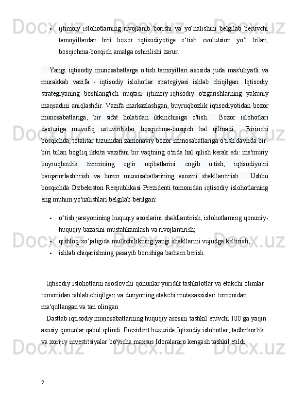  ijtimoiy   islohotlarning   rivojlanib   borishi   va   yo‘nalishini   belgilab   beruvchi
tamoyillardan   biri   bozor   iqtisodiyotiga   o‘tish   evolutsion   yo‘l   bilan,
bosqichma-bosqich amalga oshirilishi zarur.  
      Yangi   iqtisodiy   munosabatlarga   o'tish   tamoyillari   asosida   juda   mas'uliyatli   va
murakkab   vazifa   -   iqtisodiy   islohotlar   strategiyasi   ishlab   chiqilgan.   Iqtisodiy
strategiyaning   boshlang'ich   nuqtasi   ijtimoiy-iqtisodiy   o'zgarishlarning   yakuniy
maqsadini  aniqlashdir. Vazifa markazlashgan, buyruqbozlik iqtisodiyotidan bozor
munosabatlariga,   bir   sifat   holatidan   ikkinchisiga   o'tish.         Bozor   islohotlari
dasturiga   muvofiq   ustuvorliklar   bosqichma-bosqich   hal   qilinadi:         Birinchi
bosqichda, totalitar tuzumdan zamonaviy bozor munosabatlariga o'tish davrida bir-
biri bilan bog'liq ikkita vazifani bir vaqtning o'zida hal qilish kerak edi: ma'muriy
buyruqbozlik   tizimining   og'ir   oqibatlarini   engib   o'tish,   iqtisodiyotni
barqarorlashtirish   va   bozor   munosabatlarining   asosini   shakllantirish.   .   Ushbu
bosqichda O'zbekiston Respublikasi  Prezidenti tomonidan iqtisodiy islohotlarning
eng muhim yo'nalishlari belgilab berilgan:
 o‘tish jarayonining huquqiy asoslarini shakllantirish, islohotlarning qonuniy-
huquqiy bazasini mustahkamlash va rivojlantirish;  
 qishloq xo‘jaligida mulkchilikning yangi shakllarini vujudga keltirish;  
 ishlab chiqarishning pasayib borishiga barham berish.  
    Iqtisodiy islohotlarni asoslovchi qonunlar yuridik tashkilotlar va etakchi olimlar 
tomonidan ishlab chiqilgan va dunyoning etakchi mutaxassislari tomonidan 
ma'qullangan va tan olingan.
      Dastlab iqtisodiy munosabatlarning huquqiy asosini tashkil etuvchi 100 ga yaqin 
asosiy qonunlar qabul qilindi. Prezident huzurida Iqtisodiy islohotlar, tadbirkorlik 
va xorijiy investitsiyalar bo'yicha maxsus Idoralararo kengash tashkil etildi.
9 