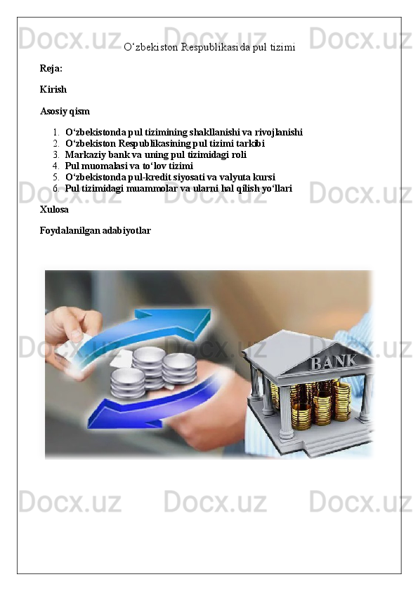 O‘zbekiston Respublikasida pul tizimi
Reja:
Kirish
Asosiy qism
1. O‘zbekistonda pul tizimining shakllanishi va rivojlanishi
2. O‘zbekiston Respublikasining pul tizimi tarkibi
3. Markaziy bank va uning pul tizimidagi roli
4. Pul muomalasi va to‘lov tizimi
5. O‘zbekistonda pul-kredit siyosati va valyuta kursi
6. Pul tizimidagi muammolar va ularni hal qilish yo‘llari
Xulosa
Foydalanilgan adabiyotlar 