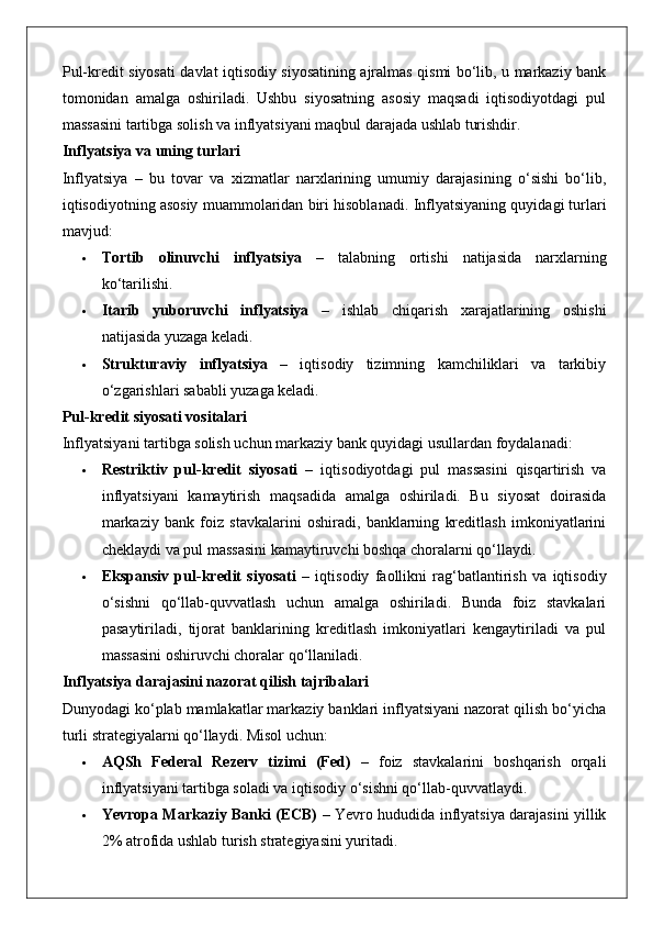 Pul-kredit siyosati davlat iqtisodiy siyosatining ajralmas qismi bo‘lib, u markaziy bank
tomonidan   amalga   oshiriladi.   Ushbu   siyosatning   asosiy   maqsadi   iqtisodiyotdagi   pul
massasini tartibga solish va inflyatsiyani maqbul darajada ushlab turishdir.
Inflyatsiya va uning turlari
Inflyatsiya   –   bu   tovar   va   xizmatlar   narxlarining   umumiy   darajasining   o‘sishi   bo‘lib,
iqtisodiyotning asosiy muammolaridan biri hisoblanadi.  Inflyatsiyaning quyidagi turlari
mavjud:
 Tortib   olinuvchi   inflyatsiya   –   talabning   ortishi   natijasida   narxlarning
ko‘tarilishi.
 Itarib   yuboruvchi   inflyatsiya   –   ishlab   chiqarish   xarajatlarining   oshishi
natijasida yuzaga keladi.
 Strukturaviy   inflyatsiya   –   iqtisodiy   tizimning   kamchiliklari   va   tarkibiy
o‘zgarishlari sababli yuzaga keladi.
Pul-kredit siyosati vositalari
Inflyatsiyani tartibga solish uchun markaziy bank quyidagi usullardan foydalanadi:
 Restriktiv   pul-kredit   siyosati   –   iqtisodiyotdagi   pul   massasini   qisqartirish   va
inflyatsiyani   kamaytirish   maqsadida   amalga   oshiriladi.   Bu   siyosat   doirasida
markaziy   bank   foiz   stavkalarini   oshiradi,   banklarning   kreditlash   imkoniyatlarini
cheklaydi va pul massasini kamaytiruvchi boshqa choralarni qo‘llaydi.
 Ekspansiv   pul-kredit   siyosati   –   iqtisodiy   faollikni   rag‘batlantirish   va   iqtisodiy
o‘sishni   qo‘llab-quvvatlash   uchun   amalga   oshiriladi.   Bunda   foiz   stavkalari
pasaytiriladi,   tijorat   banklarining   kreditlash   imkoniyatlari   kengaytiriladi   va   pul
massasini oshiruvchi choralar qo‘llaniladi.
Inflyatsiya darajasini nazorat qilish tajribalari
Dunyodagi ko‘plab mamlakatlar markaziy banklari inflyatsiyani nazorat qilish bo‘yicha
turli strategiyalarni qo‘llaydi.  Misol uchun:
 AQSh   Federal   Rezerv   tizimi   (Fed)   –   foiz   stavkalarini   boshqarish   orqali
inflyatsiyani tartibga soladi va iqtisodiy o‘sishni qo‘llab-quvvatlaydi.
 Yevropa Markaziy Banki (ECB)   – Yevro hududida inflyatsiya darajasini yillik
2% atrofida ushlab turish strategiyasini yuritadi. 