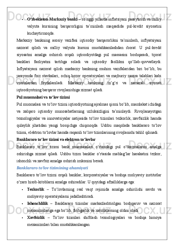  O‘zbekiston Markaziy banki  – so‘nggi yillarda inflatsiyani pasaytirish va milliy
valyuta   kursining   barqarorligini   ta’minlash   maqsadida   pul-kredit   siyosatini
kuchaytirmoqda.
Markaziy   bankning   asosiy   vazifasi   iqtisodiy   barqarorlikni   ta’minlash,   inflyatsiyani
nazorat   qilish   va   milliy   valyuta   kursini   mustahkamlashdan   iborat.   U   pul-kredit
siyosatini   amalga   oshirish   orqali   iqtisodiyotdagi   pul   massasini   boshqaradi,   tijorat
banklari   faoliyatini   tartibga   soladi   va   iqtisodiy   faollikni   qo‘llab-quvvatlaydi.
Inflyatsiyani   nazorat   qilish   markaziy   bankning   muhim   vazifalaridan   biri   bo‘lib,   bu
jarayonda   foiz   stavkalari,   ochiq   bozor   operatsiyalari   va   majburiy   zaxira   talablari   kabi
vositalardan   foydalaniladi.   Markaziy   bankning   to‘g‘ri   va   samarali   siyosati
iqtisodiyotning barqaror rivojlanishiga xizmat qiladi.
Pul muomalasi va to‘lov tizimi
Pul muomalasi va to‘lov tizimi iqtisodiyotning ajralmas qismi bo‘lib, mamlakat ichidagi
va   xalqaro   iqtisodiy   munosabatlarning   uzluksizligini   ta’minlaydi.   Rivojlanayotgan
texnologiyalar   va   innovatsiyalar   natijasida   to‘lov   tizimlari   tezkorlik,   xavfsizlik   hamda
qulaylik   jihatidan   yangi   bosqichga   chiqmoqda.   Ushbu   maqolada   banklararo   to‘lov
tizimi, elektron to‘lovlar hamda raqamli to‘lov tizimlarining rivojlanishi tahlil qilinadi.
Banklararo to‘lov tizimi va elektron to‘lovlar
Banklararo   to‘lov   tizimi   bank   muassasalari   o‘rtasidagi   pul   o‘tkazmalarini   amalga
oshirishga   xizmat   qiladi.   Ushbu   tizim   banklar   o‘rtasida   mablag‘lar   harakatini   tezkor,
ishonchli va xavfsiz amalga oshirish imkonini beradi.
Banklararo to‘lov tizimining ahamiyati
Banklararo to‘lov tizimi orqali banklar, korporatsiyalar va boshqa moliyaviy institutlar
o‘zaro hisob-kitoblarni amalga oshiradilar.  U quyidagi afzalliklarga ega:
 Tezkorlik   –   To‘lovlarning   real   vaqt   rejimida   amalga   oshirilishi   savdo   va
moliyaviy operatsiyalarni jadallashtiradi.
 Ishonchlilik   –   Banklararo   tizimlar   markazlashtirilgan   boshqaruv   va   nazorat
mexanizmlariga ega bo‘lib, firibgarlik va xatoliklarning oldini oladi.
 Xavfsizlik   –   To‘lov   tizimlari   shifrlash   texnologiyalari   va   boshqa   himoya
mexanizmlari bilan mustahkamlangan. 