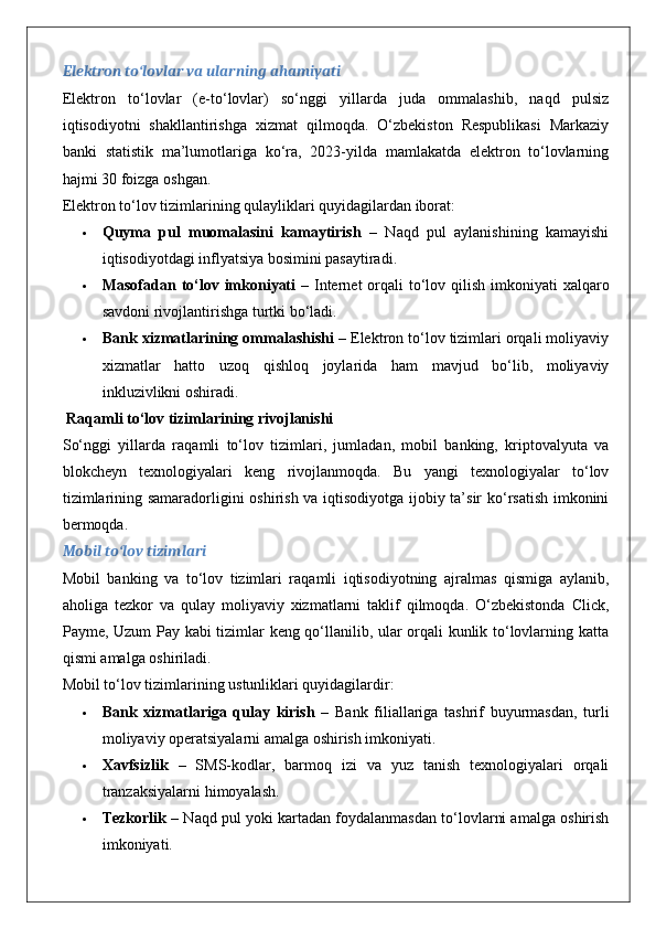 Elektron to‘lovlar va ularning ahamiyati
Elektron   to‘lovlar   (e-to‘lovlar)   so‘nggi   yillarda   juda   ommalashib,   naqd   pulsiz
iqtisodiyotni   shakllantirishga   xizmat   qilmoqda.   O‘zbekiston   Respublikasi   Markaziy
banki   statistik   ma’lumotlariga   ko‘ra,   2023-yilda   mamlakatda   elektron   to‘lovlarning
hajmi 30 foizga oshgan.
Elektron to‘lov tizimlarining qulayliklari quyidagilardan iborat:
 Quyma   pul   muomalasini   kamaytirish   –   Naqd   pul   aylanishining   kamayishi
iqtisodiyotdagi inflyatsiya bosimini pasaytiradi.
 Masofadan to‘lov imkoniyati   – Internet  orqali  to‘lov qilish imkoniyati  xalqaro
savdoni rivojlantirishga turtki bo‘ladi.
 Bank xizmatlarining ommalashishi  – Elektron to‘lov tizimlari orqali moliyaviy
xizmatlar   hatto   uzoq   qishloq   joylarida   ham   mavjud   bo‘lib,   moliyaviy
inkluzivlikni oshiradi.
 Raqamli to‘lov tizimlarining rivojlanishi
So‘nggi   yillarda   raqamli   to‘lov   tizimlari,   jumladan,   mobil   banking,   kriptovalyuta   va
blokcheyn   texnologiyalari   keng   rivojlanmoqda.   Bu   yangi   texnologiyalar   to‘lov
tizimlarining samaradorligini oshirish va iqtisodiyotga ijobiy ta’sir ko‘rsatish imkonini
bermoqda.
Mobil to‘lov tizimlari
Mobil   banking   va   to‘lov   tizimlari   raqamli   iqtisodiyotning   ajralmas   qismiga   aylanib,
aholiga   tezkor   va   qulay   moliyaviy   xizmatlarni   taklif   qilmoqda.   O‘zbekistonda   Click,
Payme, Uzum Pay kabi tizimlar keng qo‘llanilib, ular orqali kunlik to‘lovlarning katta
qismi amalga oshiriladi.
Mobil to‘lov tizimlarining ustunliklari quyidagilardir:
 Bank   xizmatlariga   qulay   kirish   –   Bank   filiallariga   tashrif   buyurmasdan,   turli
moliyaviy operatsiyalarni amalga oshirish imkoniyati.
 Xavfsizlik   –   SMS-kodlar,   barmoq   izi   va   yuz   tanish   texnologiyalari   orqali
tranzaksiyalarni himoyalash.
 Tezkorlik  – Naqd pul yoki kartadan foydalanmasdan to‘lovlarni amalga oshirish
imkoniyati.