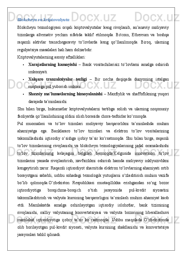 Blokcheyn va kriptovalyuta
Blokcheyn   texnologiyasi   orqali   kriptovalyutalar   keng   rivojlanib,   an’anaviy   moliyaviy
tizimlarga   alternativ   yechim   sifatida   taklif   etilmoqda.   Bitcoin,   Ethereum   va   boshqa
raqamli   aktivlar   transchegaraviy   to‘lovlarda   keng   qo‘llanilmoqda.   Biroq,   ularning
regulyatsiya masalalari hali ham dolzarbdir.
Kriptovalyutalarning asosiy afzalliklari:
 Xarajatlarning   kamayishi   –   Bank   vositachilarisiz   to‘lovlarni   amalga   oshirish
imkoniyati.
 Xalqaro   tranzaksiyalar   tezligi   –   Bir   necha   daqiqada   dunyoning   istalgan
nuqtasiga pul yuborish imkoni.
 Shaxsiy   ma’lumotlarning   himoyalanishi   –   Maxfiylik   va   shaffoflikning   yuqori
darajada ta’minlanishi.
Shu   bilan   birga,   hukumatlar   kriptovalyutalarni   tartibga   solish   va   ularning   noqonuniy
faoliyatda qo‘llanilishining oldini olish borasida chora-tadbirlar ko‘rmoqda.
Pul   muomalasi   va   to‘lov   tizimlari   moliyaviy   barqarorlikni   ta’minlashda   muhim
ahamiyatga   ega.   Banklararo   to‘lov   tizimlari   va   elektron   to‘lov   vositalarining
takomillashishi   iqtisodiy   o‘sishga   ijobiy   ta’sir   ko‘rsatmoqda.   Shu   bilan   birga,   raqamli
to‘lov   tizimlarining   rivojlanishi   va   blokcheyn   texnologiyalarining   jadal   ommalashishi
to‘lov   tizimlarining   kelajagini   belgilab   bermoqda.Kelgusida   innovatsion   to‘lov
tizimlarini   yanada   rivojlantirish,   xavfsizlikni   oshirish   hamda   moliyaviy   inklyuzivlikni
kengaytirish zarur. Raqamli iqtisodiyot sharoitida elektron to‘lovlarning ahamiyati ortib
borayotgani   sababli,   ushbu   sohadagi   texnologik   yutuqlarni   o‘zlashtirish   muhim   vazifa
bo‘lib   qolmoqda.O‘zbekiston   Respublikasi   mustaqillikka   erishgandan   so‘ng   bozor
iqtisodiyotiga   bosqichma-bosqich   o‘tish   jarayonida   pul-kredit   siyosatini
takomillashtirish   va   valyuta   kursining   barqarorligini   ta’minlash   muhim   ahamiyat   kasb
etdi.   Mamlakatda   amalga   oshirilayotgan   iqtisodiy   islohotlar,   bank   tizimining
rivojlanishi,   milliy   valyutaning   konvertatsiyasi   va   valyuta   bozorining   liberallashuvi
mamlakat   iqtisodiyotiga   ijobiy   ta’sir   ko‘rsatmoqda.   Ushbu   maqolada   O‘zbekistonda
olib   borilayotgan   pul-kredit   siyosati,   valyuta   kursining   shakllanishi   va   konvertatsiya
jarayonlari tahlil qilinadi.