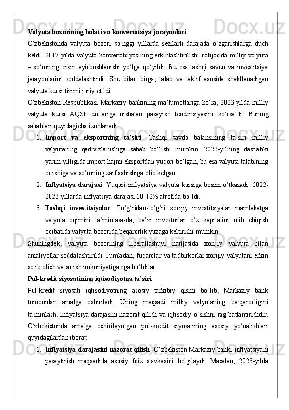 Valyuta bozorining holati va konvertatsiya jarayonlari
O‘zbekistonda   valyuta   bozori   so‘nggi   yillarda   sezilarli   darajada   o‘zgarishlarga   duch
keldi. 2017-yilda valyuta konvertatsiyasining erkinlashtirilishi natijasida milliy valyuta
–   so‘mning   erkin   ayirboshlanishi   yo‘lga   qo‘yildi.   Bu   esa   tashqi   savdo   va   investitsiya
jarayonlarini   soddalashtirdi.   Shu   bilan   birga,   talab   va   taklif   asosida   shakllanadigan
valyuta kursi tizimi joriy etildi.
O‘zbekiston Respublikasi  Markaziy bankining ma’lumotlariga ko‘ra, 2023-yilda milliy
valyuta   kursi   AQSh   dollariga   nisbatan   pasayish   tendensiyasini   ko‘rsatdi.   Buning
sabablari quyidagicha izohlanadi:
1. Import   va   eksportning   ta’siri :   Tashqi   savdo   balansining   ta’siri   milliy
valyutaning   qadrsizlanishiga   sabab   bo‘lishi   mumkin.   2023-yilning   dastlabki
yarim yilligida import hajmi eksportdan yuqori bo‘lgan, bu esa valyuta talabining
ortishiga va so‘mning zaiflashishiga olib kelgan.
2. Inflyatsiya  darajasi :  Yuqori  inflyatsiya  valyuta  kursiga  bosim  o‘tkazadi.   2022-
2023-yillarda inflyatsiya darajasi 10-12% atrofida bo‘ldi.
3. Tashqi   investitsiyalar :   To‘g‘ridan-to‘g‘ri   xorijiy   investitsiyalar   mamlakatga
valyuta   oqimini   ta’minlasa-da,   ba’zi   investorlar   o‘z   kapitalini   olib   chiqish
oqibatida valyuta bozorida beqarorlik yuzaga keltirishi mumkin.
Shuningdek,   valyuta   bozorining   liberallashuvi   natijasida   xorijiy   valyuta   bilan
amaliyotlar soddalashtirildi. Jumladan, fuqarolar va tadbirkorlar xorijiy valyutani erkin
sotib olish va sotish imkoniyatiga ega bo‘ldilar.
Pul-kredit siyosatining iqtisodiyotga ta’siri
Pul-kredit   siyosati   iqtisodiyotning   asosiy   tarkibiy   qismi   bo‘lib,   Markaziy   bank
tomonidan   amalga   oshiriladi.   Uning   maqsadi   milliy   valyutaning   barqarorligini
ta’minlash, inflyatsiya darajasini nazorat qilish va iqtisodiy o‘sishni rag‘batlantirishdir.
O‘zbekistonda   amalga   oshirilayotgan   pul-kredit   siyosatining   asosiy   yo‘nalishlari
quyidagilardan iborat:
1. Inflyatsiya darajasini nazorat qilish : O‘zbekiston Markaziy banki inflyatsiyani
pasaytirish   maqsadida   asosiy   foiz   stavkasini   belgilaydi.   Masalan,   2023-yilda 