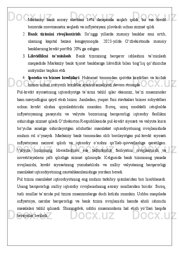 Markaziy   bank   asosiy   stavkani   14%   darajasida   saqlab   qoldi,   bu   esa   kredit
bozorida muvozanatni saqlash va inflyatsiyani jilovlash uchun xizmat qildi.
2. Bank   tizimini   rivojlantirish :   So‘nggi   yillarda   xususiy   banklar   soni   ortib,
ularning   kapital   bazasi   kengaymoqda.   2023-yilda   O‘zbekistonda   xususiy
banklarning kredit portfeli 20% ga oshgan.
3. Likvidlikni   ta’minlash :   Bank   tizimining   barqaror   ishlashini   ta’minlash
maqsadida   Markaziy   bank   tijorat   banklariga   likvidlik   bilan   bog‘liq   qo‘shimcha
imtiyozlar taqdim etdi.
4. Ipoteka   va   biznes   kreditlari :   Hukumat   tomonidan   ipoteka   kreditlari   va   kichik
biznes uchun imtiyozli kreditlar ajratish amaliyoti davom etmoqda.
Pul-kredit   siyosatining   iqtisodiyotga   ta’sirini   tahlil   qilar   ekanmiz,   ba’zi   muammolar
ham mavjudligini qayd etish lozim. Jumladan, yuqori foiz stavkalari biznes subyektlari
uchun   kredit   olishni   qiyinlashtirishi   mumkin.   Biroq,   uzoq   muddatli   istiqbolda
inflyatsiyaning   pasayishi   va   valyuta   bozorining   barqarorligi   iqtisodiy   faollikni
oshirishga xizmat qiladi.O‘zbekiston Respublikasida pul-kredit siyosati va valyuta kursi
bo‘yicha   amalga   oshirilayotgan   islohotlar   mamlakat   iqtisodiyotining   rivojlanishida
muhim   rol   o‘ynaydi.   Markaziy   bank   tomonidan   olib   borilayotgan   pul-kredit   siyosati
inflyatsiyani   nazorat   qilish   va   iqtisodiy   o‘sishni   qo‘llab-quvvatlashga   qaratilgan.
Valyuta   bozorining   liberallashuvi   esa   tadbirkorlik   faoliyatini   rivojlantirish   va
investitsiyalarni   jalb   qilishga   xizmat   qilmoqda.   Kelgusida   bank   tizimining   yanada
rivojlanishi,   kredit   siyosatining   yumshatilishi   va   milliy   valyutaning   barqarorligi
mamlakat iqtisodiyotining mustahkamlanishiga yordam beradi.
Pul tizimi mamlakat  iqtisodiyotining eng muhim tarkibiy qismlaridan biri  hisoblanadi.
Uning   barqarorligi   milliy   iqtisodiy   rivojlanishning   asosiy   omillaridan   biridir.   Biroq,
turli  omillar  ta’sirida pul  tizimi  muammolarga duch kelishi  mumkin. Ushbu  maqolada
inflyatsiya,   narxlar   barqarorligi   va   bank   tizimi   rivojlanishi   hamda   aholi   ishonchi
masalalari   tahlil   qilinadi.   Shuningdek,   ushbu   muammolarni   hal   etish   yo‘llari   haqida
tavsiyalar beriladi. 