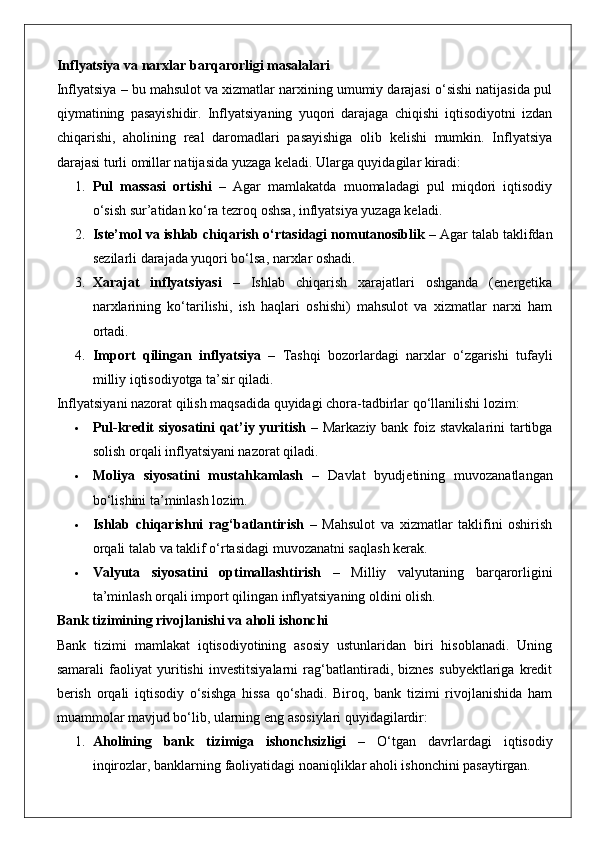Inflyatsiya va narxlar barqarorligi masalalari
Inflyatsiya – bu mahsulot va xizmatlar narxining umumiy darajasi o‘sishi natijasida pul
qiymatining   pasayishidir.   Inflyatsiyaning   yuqori   darajaga   chiqishi   iqtisodiyotni   izdan
chiqarishi,   aholining   real   daromadlari   pasayishiga   olib   kelishi   mumkin.   Inflyatsiya
darajasi turli omillar natijasida yuzaga keladi. Ularga quyidagilar kiradi:
1. Pul   massasi   ortishi   –   Agar   mamlakatda   muomaladagi   pul   miqdori   iqtisodiy
o‘sish sur’atidan ko‘ra tezroq oshsa, inflyatsiya yuzaga keladi.
2. Iste’mol va ishlab chiqarish o‘rtasidagi nomutanosiblik  – Agar talab taklifdan
sezilarli darajada yuqori bo‘lsa, narxlar oshadi.
3. Xarajat   inflyatsiyasi   –   Ishlab   chiqarish   xarajatlari   oshganda   (energetika
narxlarining   ko‘tarilishi,   ish   haqlari   oshishi)   mahsulot   va   xizmatlar   narxi   ham
ortadi.
4. Import   qilingan   inflyatsiya   –   Tashqi   bozorlardagi   narxlar   o‘zgarishi   tufayli
milliy iqtisodiyotga ta’sir qiladi.
Inflyatsiyani nazorat qilish maqsadida quyidagi chora-tadbirlar qo‘llanilishi lozim:
 Pul-kredit  siyosatini  qat’iy yuritish   – Markaziy bank foiz stavkalarini  tartibga
solish orqali inflyatsiyani nazorat qiladi.
 Moliya   siyosatini   mustahkamlash   –   Davlat   byudjetining   muvozanatlangan
bo‘lishini ta’minlash lozim.
 Ishlab   chiqarishni   rag‘batlantirish   –   Mahsulot   va   xizmatlar   taklifini   oshirish
orqali talab va taklif o‘rtasidagi muvozanatni saqlash kerak.
 Valyuta   siyosatini   optimallashtirish   –   Milliy   valyutaning   barqarorligini
ta’minlash orqali import qilingan inflyatsiyaning oldini olish.
Bank tizimining rivojlanishi va aholi ishonchi
Bank   tizimi   mamlakat   iqtisodiyotining   asosiy   ustunlaridan   biri   hisoblanadi.   Uning
samarali   faoliyat   yuritishi   investitsiyalarni   rag‘batlantiradi,   biznes   subyektlariga   kredit
berish   orqali   iqtisodiy   o‘sishga   hissa   qo‘shadi.   Biroq,   bank   tizimi   rivojlanishida   ham
muammolar mavjud bo‘lib, ularning eng asosiylari quyidagilardir:
1. Aholining   bank   tizimiga   ishonchsizligi   –   O‘tgan   davrlardagi   iqtisodiy
inqirozlar, banklarning faoliyatidagi noaniqliklar aholi ishonchini pasaytirgan.
