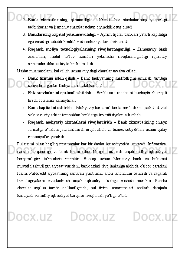 2. Bank   xizmatlarining   qimmatligi   –   Kredit   foiz   stavkalarining   yuqoriligi
tadbirkorlar va jismoniy shaxslar uchun qiyinchilik tug‘diradi.
3. Banklarning kapital yetishmovchiligi   – Ayrim tijorat banklari yetarli kapitalga
ega emasligi sababli kredit berish imkoniyatlari cheklanadi.
4. Raqamli   moliya   texnologiyalarining   rivojlanmaganligi   –   Zamonaviy   bank
xizmatlari,   mobil   to‘lov   tizimlari   yetarlicha   rivojlanmaganligi   iqtisodiy
samaradorlikka salbiy ta’sir ko‘rsatadi.
Ushbu muammolarni hal qilish uchun quyidagi choralar tavsiya etiladi:
 Bank   tizimini   isloh   qilish   –   Bank   faoliyatining   shaffofligini   oshirish,   tartibga
soluvchi organlar faoliyatini mustahkamlash.
 Foiz   stavkalarini   optimallashtirish   –   Banklararo   raqobatni   kuchaytirish   orqali
kredit foizlarini kamaytirish.
 Bank kapitalini oshirish  – Moliyaviy barqarorlikni ta’minlash maqsadida davlat
yoki xususiy sektor tomonidan banklarga investitsiyalar jalb qilish.
 Raqamli   moliyaviy   xizmatlarni   rivojlantirish   –   Bank   xizmatlarining   onlayn
formatga   o‘tishini   jadallashtirish   orqali   aholi   va   biznes   subyektlari   uchun   qulay
imkoniyatlar yaratish.
Pul tizimi  bilan bog‘liq muammolar  har  bir davlat iqtisodiyotida uchraydi. Inflyatsiya,
narxlar   barqarorligi   va   bank   tizimi   ishonchliligini   oshirish   orqali   milliy   iqtisodiyot
barqarorligini   ta’minlash   mumkin.   Buning   uchun   Markaziy   bank   va   hukumat
muvofiqlashtirilgan siyosat yuritishi, bank tizimi rivojlanishiga alohida e’tibor qaratishi
lozim.  Pul-kredit   siyosatining  samarali   yuritilishi,  aholi  ishonchini   oshirish  va  raqamli
texnologiyalarni   rivojlantirish   orqali   iqtisodiy   o‘sishga   erishish   mumkin.   Barcha
choralar   uyg‘un   tarzda   qo‘llanilganda,   pul   tizimi   muammolari   sezilarli   darajada
kamayadi va milliy iqtisodiyot barqaror rivojlanish yo‘liga o‘tadi. 