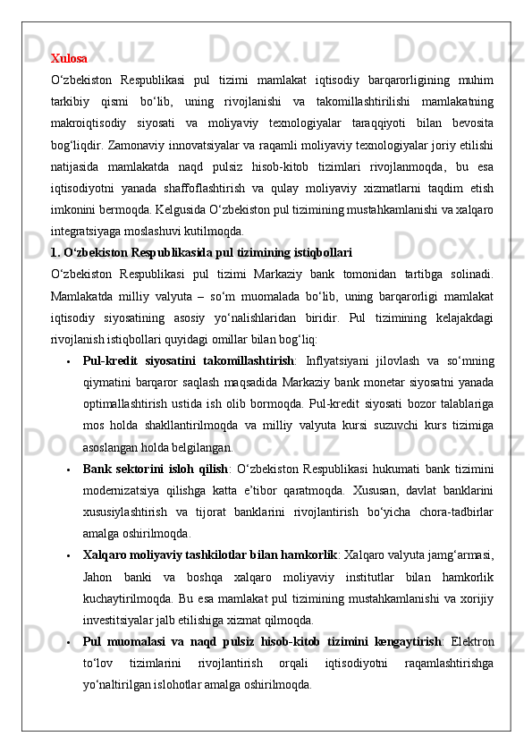 Xulosa
O‘zbekiston   Respublikasi   pul   tizimi   mamlakat   iqtisodiy   barqarorligining   muhim
tarkibiy   qismi   bo‘lib,   uning   rivojlanishi   va   takomillashtirilishi   mamlakatning
makroiqtisodiy   siyosati   va   moliyaviy   texnologiyalar   taraqqiyoti   bilan   bevosita
bog‘liqdir. Zamonaviy innovatsiyalar va raqamli moliyaviy texnologiyalar joriy etilishi
natijasida   mamlakatda   naqd   pulsiz   hisob-kitob   tizimlari   rivojlanmoqda,   bu   esa
iqtisodiyotni   yanada   shaffoflashtirish   va   qulay   moliyaviy   xizmatlarni   taqdim   etish
imkonini bermoqda. Kelgusida O‘zbekiston pul tizimining mustahkamlanishi va xalqaro
integratsiyaga moslashuvi kutilmoqda.
1. O‘zbekiston Respublikasida pul tizimining istiqbollari
O‘zbekiston   Respublikasi   pul   tizimi   Markaziy   bank   tomonidan   tartibga   solinadi.
Mamlakatda   milliy   valyuta   –   so‘m   muomalada   bo‘lib,   uning   barqarorligi   mamlakat
iqtisodiy   siyosatining   asosiy   yo‘nalishlaridan   biridir.   Pul   tizimining   kelajakdagi
rivojlanish istiqbollari quyidagi omillar bilan bog‘liq:
 Pul-kredit   siyosatini   takomillashtirish :   Inflyatsiyani   jilovlash   va   so‘mning
qiymatini   barqaror   saqlash   maqsadida   Markaziy   bank   monetar   siyosatni   yanada
optimallashtirish   ustida   ish   olib   bormoqda.   Pul-kredit   siyosati   bozor   talablariga
mos   holda   shakllantirilmoqda   va   milliy   valyuta   kursi   suzuvchi   kurs   tizimiga
asoslangan holda belgilangan.
 Bank   sektorini   isloh   qilish :   O‘zbekiston   Respublikasi   hukumati   bank   tizimini
modernizatsiya   qilishga   katta   e’tibor   qaratmoqda.   Xususan,   davlat   banklarini
xususiylashtirish   va   tijorat   banklarini   rivojlantirish   bo‘yicha   chora-tadbirlar
amalga oshirilmoqda.
 Xalqaro moliyaviy tashkilotlar bilan hamkorlik : Xalqaro valyuta jamg‘armasi,
Jahon   banki   va   boshqa   xalqaro   moliyaviy   institutlar   bilan   hamkorlik
kuchaytirilmoqda.   Bu   esa   mamlakat   pul   tizimining  mustahkamlanishi   va   xorijiy
investitsiyalar jalb etilishiga xizmat qilmoqda.
 Pul   muomalasi   va   naqd   pulsiz   hisob-kitob   tizimini   kengaytirish :   Elektron
to‘lov   tizimlarini   rivojlantirish   orqali   iqtisodiyotni   raqamlashtirishga
yo‘naltirilgan islohotlar amalga oshirilmoqda.
