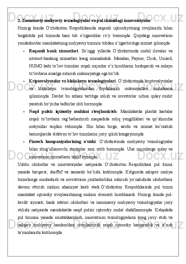 2. Zamonaviy moliyaviy texnologiyalar va pul tizimidagi innovatsiyalar
Hozirgi   kunda   O‘zbekiston   Respublikasida   raqamli   iqtisodiyotning   rivojlanishi   bilan
birgalikda   pul   tizimida   ham   tub   o‘zgarishlar   ro‘y   bermoqda.   Quyidagi   innovatsion
yondashuvlar mamlakatning moliyaviy tizimini tubdan o‘zgartirishga xizmat qilmoqda:
 Raqamli   bank   xizmatlari :   So‘nggi   yillarda   O‘zbekistonda   mobil   ilovalar   va
internet-banking   xizmatlari   keng   ommalashdi.   Masalan,   Payme,   Click,   Uzcard,
HUMO kabi to‘lov tizimlari orqali mijozlar o‘z hisoblarini boshqarish va onlayn
to‘lovlarni amalga oshirish imkoniyatiga ega bo‘ldi.
 Kriptovalyutalar va blokcheyn texnologiyalari : O‘zbekistonda kriptovalyutalar
va   blokcheyn   texnologiyalaridan   foydalanish   imkoniyatlari   muhokama
qilinmoqda.   Davlat   bu   sohani   tartibga   solish   va   investorlar   uchun   qulay   muhit
yaratish bo‘yicha tadbirlar olib bormoqda.
 Naqd   pulsiz   iqtisodiy   muhitni   rivojlantirish :   Mamlakatda   plastik   kartalar
orqali   to‘lovlarni   rag‘batlantirish   maqsadida   soliq   yengilliklari   va   qo‘shimcha
imtiyozlar   taqdim   etilmoqda.   Shu   bilan   birga,   savdo   va   xizmat   ko‘rsatish
tarmoqlarida elektron to‘lov tizimlarini joriy qilish kengaymoqda.
 Fintech   kompaniyalarining   o‘sishi :   O‘zbekistonda   moliyaviy   texnologiyalar
bilan   shug‘ullanuvchi   startaplar   soni   ortib   bormoqda.   Ular   mijozlarga   qulay   va
innovatsion xizmatlarni taklif etmoqda.
Ushbu   islohotlar   va   innovatsiyalar   natijasida   O‘zbekiston   Respublikasi   pul   tizimi
yanada   barqaror,   shaffof   va   samarali   bo‘lishi   kutilmoqda.   Kelgusida   xalqaro   moliya
bozorlariga   moslashish   va   investitsion   jozibadorlikni   oshirish   yo‘nalishida   islohotlarni
davom   ettirish   muhim   ahamiyat   kasb   etadi.O‘zbekiston   Respublikasida   pul   tizimi
mamlakat   iqtisodiy   rivojlanishining   muhim   elementi   hisoblanadi.   Hozirgi   kunda   pul-
kredit   siyosati,   bank   sektori   islohotlari   va   zamonaviy   moliyaviy   texnologiyalar   joriy
etilishi   natijasida   mamlakatda   naqd   pulsiz   iqtisodiy   muhit   shakllanmoqda.   Kelajakda
pul   tizimini   yanada   mustahkamlash,   innovatsion   texnologiyalarni   keng   joriy   etish   va
xalqaro   moliyaviy   hamkorlikni   rivojlantirish   orqali   iqtisodiy   barqarorlik   va   o‘sish
ta’minlanishi kutilmoqda.