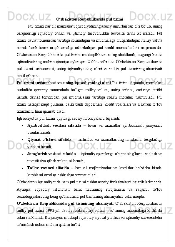 O‘zbekiston Respublikasida pul tizimi
 Pul tizimi har bir mamlakat iqtisodiyotining asosiy unsurlaridan biri bo‘lib, uning
barqarorligi   iqtisodiy   o‘sish   va   ijtimoiy   farovonlikka   bevosita   ta’sir   ko‘rsatadi.   Pul
tizimi davlat tomonidan tartibga solinadigan va muomalaga chiqariladigan milliy valuta
hamda   bank   tizimi   orqali   amalga   oshiriladigan   pul-kredit   munosabatlari   majmuasidir.
O‘zbekiston Respublikasida pul tizimi mustaqillikdan so‘ng shakllanib, bugungi kunda
iqtisodiyotning muhim qismiga aylangan. Ushbu referatda O‘zbekiston Respublikasida
pul   tizimi   tushunchasi,   uning   iqtisodiyotdagi   o‘rni   va   milliy   pul   tizimining   ahamiyati
tahlil qilinadi.
Pul tizimi tushunchasi va uning iqtisodiyotdagi o‘rni   Pul tizimi deganda, mamlakat
hududida   qonuniy   muomalada   bo‘lgan   milliy   valuta,   uning   tarkibi,   emissiya   tartibi
hamda   davlat   tomonidan   pul   muomalasini   tartibga   solish   choralari   tushuniladi.   Pul
tizimi nafaqat  naqd pullarni, balki bank depozitlari, kredit vositalari va elektron to‘lov
tizimlarini ham qamrab oladi.
Iqtisodiyotda pul tizimi quyidagi asosiy funksiyalarni bajaradi:
 Ayirboshlash   vositasi   sifatida   –   tovar   va   xizmatlar   ayirboshlash   jarayonini
osonlashtiradi;
 Qiymat   o‘lchovi   sifatida   –   mahsulot   va   xizmatlarning   narxlarini   belgilashga
yordam beradi;
 Jamg‘arish vositasi sifatida   – iqtisodiy agentlarga o‘z mablag‘larini saqlash va
investitsiya qilish imkonini beradi;
 To‘lov   vositasi   sifatida   –   har   xil   majburiyatlar   va   kreditlar   bo‘yicha   hisob-
kitoblarni amalga oshirishga xizmat qiladi.
O‘zbekiston iqtisodiyotida ham pul tizimi ushbu asosiy funksiyalarni bajarib kelmoqda.
Ayniqsa,   iqtisodiy   islohotlar,   bank   tizimining   rivojlanishi   va   raqamli   to‘lov
texnologiyalarining keng qo‘llanilishi pul tizimining ahamiyatini oshirmoqda.
O‘zbekiston   Respublikasida   pul   tizimining   ahamiyati   O‘zbekiston   Respublikasida
milliy  pul  tizimi   1993-yil  15-noyabrda milliy  valuta –  so‘mning muomalaga  kiritilishi
bilan shakllandi. Bu jarayon mustaqil iqtisodiy siyosat yuritish va iqtisodiy suverenitetni
ta’minlash uchun muhim qadam bo‘ldi. 