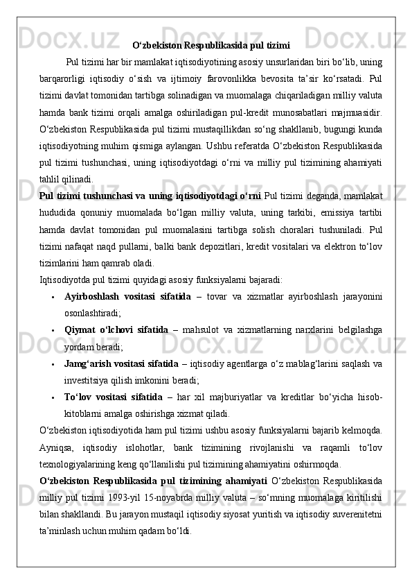 O‘zbekiston Respublikasida pul tizimi
 Pul tizimi har bir mamlakat iqtisodiyotining asosiy unsurlaridan biri bo‘lib, uning
barqarorligi   iqtisodiy   o‘sish   va   ijtimoiy   farovonlikka   bevosita   ta’sir   ko‘rsatadi.   Pul
tizimi davlat tomonidan tartibga solinadigan va muomalaga chiqariladigan milliy valuta
hamda   bank   tizimi   orqali   amalga   oshiriladigan   pul-kredit   munosabatlari   majmuasidir.
O‘zbekiston Respublikasida pul tizimi mustaqillikdan so‘ng shakllanib, bugungi kunda
iqtisodiyotning muhim qismiga aylangan. Ushbu referatda O‘zbekiston Respublikasida
pul   tizimi   tushunchasi,   uning   iqtisodiyotdagi   o‘rni   va   milliy   pul   tizimining   ahamiyati
tahlil qilinadi.
Pul tizimi tushunchasi va uning iqtisodiyotdagi o‘rni   Pul tizimi deganda, mamlakat
hududida   qonuniy   muomalada   bo‘lgan   milliy   valuta,   uning   tarkibi,   emissiya   tartibi
hamda   davlat   tomonidan   pul   muomalasini   tartibga   solish   choralari   tushuniladi.   Pul
tizimi nafaqat  naqd pullarni, balki bank depozitlari, kredit vositalari va elektron to‘lov
tizimlarini ham qamrab oladi.
Iqtisodiyotda pul tizimi quyidagi asosiy funksiyalarni bajaradi:
 Ayirboshlash   vositasi   sifatida   –   tovar   va   xizmatlar   ayirboshlash   jarayonini
osonlashtiradi;
 Qiymat   o‘lchovi   sifatida   –   mahsulot   va   xizmatlarning   narxlarini   belgilashga
yordam beradi;
 Jamg‘arish vositasi sifatida   – iqtisodiy agentlarga o‘z mablag‘larini saqlash va
investitsiya qilish imkonini beradi;
 To‘lov   vositasi   sifatida   –   har   xil   majburiyatlar   va   kreditlar   bo‘yicha   hisob-
kitoblarni amalga oshirishga xizmat qiladi.
O‘zbekiston iqtisodiyotida ham pul tizimi ushbu asosiy funksiyalarni bajarib kelmoqda.
Ayniqsa,   iqtisodiy   islohotlar,   bank   tizimining   rivojlanishi   va   raqamli   to‘lov
texnologiyalarining keng qo‘llanilishi pul tizimining ahamiyatini oshirmoqda.
O‘zbekiston   Respublikasida   pul   tizimining   ahamiyati   O‘zbekiston   Respublikasida
milliy  pul  tizimi   1993-yil  15-noyabrda milliy  valuta –  so‘mning muomalaga  kiritilishi
bilan shakllandi. Bu jarayon mustaqil iqtisodiy siyosat yuritish va iqtisodiy suverenitetni
ta’minlash uchun muhim qadam bo‘ldi.