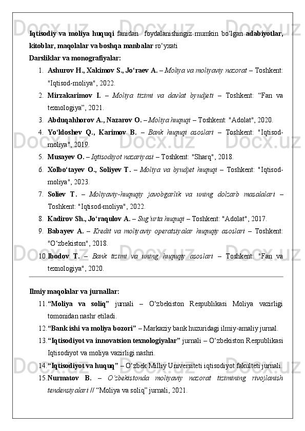 Iqtisodiy   va   moliya   huquqi   fanidan     foydalanishingiz   mumkin   bo‘lgan   adabiyotlar,
kitoblar, maqolalar va boshqa manbalar  ro‘yxati 
Darsliklar va monografiyalar:
1. Ashurov H., Xakimov S., Jo‘raev A.  –  Moliya va moliyaviy nazorat  – Toshkent:
"Iqtisod-moliya", 2022.
2. Mirzakarimov   I.   –   Moliya   tizimi   va   davlat   byudjeti   –   Toshkent:   “Fan   va
texnologiya”, 2021.
3. Abduqahhorov A., Nazarov O.  –  Moliya huquqi  – Toshkent: "Adolat", 2020.
4. Yo‘ldoshev   Q.,   Karimov   B.   –   Bank   huquqi   asoslari   –   Toshkent:   "Iqtisod-
moliya", 2019.
5. Musayev O.  –  Iqtisodiyot nazariyasi  – Toshkent: "Sharq", 2018.
6. Xolbo‘tayev   O.,   Soliyev   T.   –   Moliya   va   byudjet   huquqi   –   Toshkent:   "Iqtisod-
moliya", 2023.
7. Soliev   T.   –   Moliyaviy-huquqiy   javobgarlik   va   uning   dolzarb   masalalari   –
Toshkent: "Iqtisod-moliya", 2022.
8. Kadirov Sh., Jo‘raqulov A.  –  Sug‘urta huquqi  – Toshkent: "Adolat", 2017.
9. Babayev   A.   –   Kredit   va   moliyaviy   operatsiyalar   huquqiy   asoslari   –   Toshkent:
"O‘zbekiston", 2018.
10. Ibodov   T.   –   Bank   tizimi   va   uning   huquqiy   asoslari   –   Toshkent:   "Fan   va
texnologiya", 2020.
Ilmiy maqolalar va jurnallar:
11. “Moliya   va   soliq”   jurnali   –   O‘zbekiston   Respublikasi   Moliya   vazirligi
tomonidan nashr etiladi.
12. “Bank ishi va moliya bozori”  – Markaziy bank huzuridagi ilmiy-amaliy jurnal.
13. “Iqtisodiyot va innovatsion texnologiyalar”  jurnali – O‘zbekiston Respublikasi
Iqtisodiyot va moliya vazirligi nashri.
14. “Iqtisodiyot va huquq”  – O‘zbek Milliy Universiteti iqtisodiyot fakulteti jurnali.
15. Nurmatov   B.   –   O‘zbekistonda   moliyaviy   nazorat   tizimining   rivojlanish
tendensiyalari  // “Moliya va soliq” jurnali, 2021.