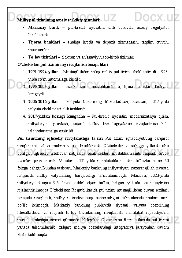 Milliy pul tizimining asosiy tarkibiy qismlari:
 Markaziy   bank   –   pul-kredit   siyosatini   olib   boruvchi   asosiy   regulyator
hisoblanadi.
 Tijorat   banklari   –   aholiga   kredit   va   depozit   xizmatlarini   taqdim   etuvchi
muassasalar.
 To‘lov tizimlari  – elektron va an’anaviy hisob-kitob tizimlari.
O‘zbekiston pul tizimining rivojlanish bosqichlari
1. 1991-1994-yillar   –   Mustaqillikdan   so‘ng   milliy   pul   tizimi   shakllantirildi.   1993-
yilda so‘m muomalaga kiritildi.
2. 1995-2005-yillar   –   Bank   tizimi   mustahkamlanib,   tijorat   banklari   faoliyati
kengaydi.
3. 2006-2016-yillar   –   Valyuta   bozorining   liberallashuvi,   xususan,   2017-yilda
valyuta cheklovlari olib tashlandi.
4. 2017-yildan   hozirgi   kungacha   –   Pul-kredit   siyosatini   modernizatsiya   qilish,
inflyatsiyani   jilovlash,   raqamli   to‘lov   texnologiyalarini   rivojlantirish   kabi
islohotlar amalga oshirildi.
Pul   tizimining   iqtisodiy   rivojlanishga   ta’siri   Pul   tizimi   iqtisodiyotning   barqaror
rivojlanishi   uchun   muhim   vosita   hisoblanadi.   O‘zbekistonda   so‘nggi   yillarda   olib
borilgan   iqtisodiy   islohotlar   natijasida   bank   sektori   mustahkamlanib,   raqamli   to‘lov
tizimlari   joriy   qilindi.   Masalan,   2021-yilda   mamlakatda   naqdsiz   to‘lovlar   hajmi   50
foizga oshgan.Bundan tashqari, Markaziy bankning inflyatsiyani nazorat qilish siyosati
natijasida   milliy   valyutaning   barqarorligi   ta’minlanmoqda.   Masalan,   2023-yilda
inflyatsiya   darajasi   9,5   foizni   tashkil   etgan   bo‘lsa,   kelgusi   yillarda   uni   pasaytirish
rejalashtirilmoqda.O‘zbekiston Respublikasida pul tizimi mustaqillikdan buyon sezilarli
darajada   rivojlanib,   milliy   iqtisodiyotning   barqarorligini   ta’minlashda   muhim   omil
bo‘lib   kelmoqda.   Markaziy   bankning   pul-kredit   siyosati,   valyuta   bozorining
liberallashuvi   va   raqamli   to‘lov   tizimlarining   rivojlanishi   mamlakat   iqtisodiyotini
mustahkamlashga   xizmat   qilmoqda.   Kelajakda   O‘zbekiston   Respublikasida   pul   tizimi
yanada   takomillashib,   xalqaro   moliya   bozorlaridagi   integratsiya   jarayonlari   davom
etishi kutilmoqda. 