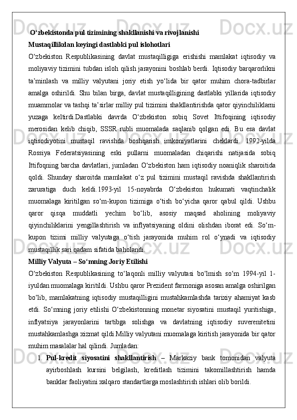  O‘zbekistonda pul tizimining shakllanishi va rivojlanishi
Mustaqillikdan keyingi dastlabki pul islohotlari
O‘zbekiston   Respublikasining   davlat   mustaqilligiga   erishishi   mamlakat   iqtisodiy   va
moliyaviy tizimini tubdan isloh qilish jarayonini  boshlab berdi. Iqtisodiy barqarorlikni
ta’minlash   va   milliy   valyutani   joriy   etish   yo‘lida   bir   qator   muhim   chora-tadbirlar
amalga   oshirildi.   Shu   bilan   birga,   davlat   mustaqilligining   dastlabki   yillarida   iqtisodiy
muammolar va tashqi ta’sirlar milliy pul tizimini shakllantirishda qator qiyinchiliklarni
yuzaga   keltirdi.Dastlabki   davrda   O‘zbekiston   sobiq   Sovet   Ittifoqining   iqtisodiy
merosidan   kelib   chiqib,   SSSR   rubli   muomalada   saqlanib   qolgan   edi.   Bu   esa   davlat
iqtisodiyotini   mustaqil   ravishda   boshqarish   imkoniyatlarini   cheklardi.   1992-yilda
Rossiya   Federatsiyasining   eski   pullarni   muomaladan   chiqarishi   natijasida   sobiq
Ittifoqning   barcha   davlatlari,   jumladan   O‘zbekiston   ham   iqtisodiy   noaniqlik   sharoitida
qoldi.   Shunday   sharoitda   mamlakat   o‘z   pul   tizimini   mustaqil   ravishda   shakllantirish
zaruratiga   duch   keldi.1993-yil   15-noyabrda   O‘zbekiston   hukumati   vaqtinchalik
muomalaga   kiritilgan   so‘m-kupon   tizimiga   o‘tish   bo‘yicha   qaror   qabul   qildi.   Ushbu
qaror   qisqa   muddatli   yechim   bo‘lib,   asosiy   maqsad   aholining   moliyaviy
qiyinchiliklarini   yengillashtirish   va   inflyatsiyaning   oldini   olishdan   iborat   edi.   So‘m-
kupon   tizimi   milliy   valyutaga   o‘tish   jarayonida   muhim   rol   o‘ynadi   va   iqtisodiy
mustaqillik sari qadam sifatida baholandi.
Milliy Valyuta – So‘mning Joriy Etilishi
O‘zbekiston   Respublikasining   to‘laqonli   milliy   valyutasi   bo‘lmish   so‘m   1994-yil   1-
iyuldan muomalaga kiritildi. Ushbu qaror Prezident farmoniga asosan amalga oshirilgan
bo‘lib,   mamlakatning   iqtisodiy   mustaqilligini   mustahkamlashda   tarixiy   ahamiyat   kasb
etdi.   So‘mning   joriy   etilishi   O‘zbekistonning   monetar   siyosatini   mustaqil   yuritishiga,
inflyatsiya   jarayonlarini   tartibga   solishga   va   davlatning   iqtisodiy   suverenitetini
mustahkamlashga xizmat qildi.Milliy valyutani muomalaga kiritish jarayonida bir qator
muhim masalalar hal qilindi. Jumladan:
1. Pul-kredit   siyosatini   shakllantirish   –   Markaziy   bank   tomonidan   valyuta
ayirboshlash   kursini   belgilash,   kreditlash   tizimini   takomillashtirish   hamda
banklar faoliyatini xalqaro standartlarga moslashtirish ishlari olib borildi. 