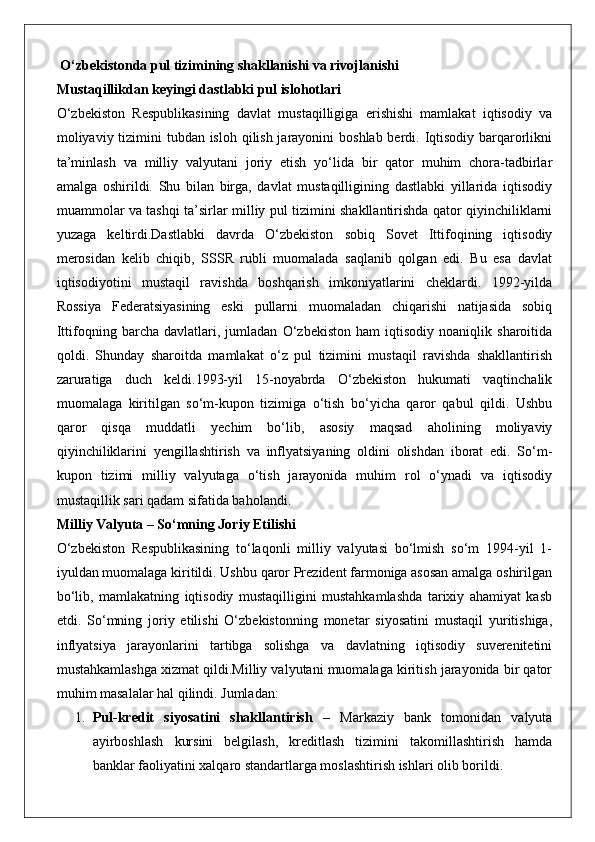 O‘zbekistonda pul tizimining shakllanishi va rivojlanishi
Mustaqillikdan keyingi dastlabki pul islohotlari
O‘zbekiston   Respublikasining   davlat   mustaqilligiga   erishishi   mamlakat   iqtisodiy   va
moliyaviy tizimini tubdan isloh qilish jarayonini  boshlab berdi. Iqtisodiy barqarorlikni
ta’minlash   va   milliy   valyutani   joriy   etish   yo‘lida   bir   qator   muhim   chora-tadbirlar
amalga   oshirildi.   Shu   bilan   birga,   davlat   mustaqilligining   dastlabki   yillarida   iqtisodiy
muammolar va tashqi ta’sirlar milliy pul tizimini shakllantirishda qator qiyinchiliklarni
yuzaga   keltirdi.Dastlabki   davrda   O‘zbekiston   sobiq   Sovet   Ittifoqining   iqtisodiy
merosidan   kelib   chiqib,   SSSR   rubli   muomalada   saqlanib   qolgan   edi.   Bu   esa   davlat
iqtisodiyotini   mustaqil   ravishda   boshqarish   imkoniyatlarini   cheklardi.   1992-yilda
Rossiya   Federatsiyasining   eski   pullarni   muomaladan   chiqarishi   natijasida   sobiq
Ittifoqning   barcha   davlatlari,   jumladan   O‘zbekiston   ham   iqtisodiy   noaniqlik   sharoitida
qoldi.   Shunday   sharoitda   mamlakat   o‘z   pul   tizimini   mustaqil   ravishda   shakllantirish
zaruratiga   duch   keldi.1993-yil   15-noyabrda   O‘zbekiston   hukumati   vaqtinchalik
muomalaga   kiritilgan   so‘m-kupon   tizimiga   o‘tish   bo‘yicha   qaror   qabul   qildi.   Ushbu
qaror   qisqa   muddatli   yechim   bo‘lib,   asosiy   maqsad   aholining   moliyaviy
qiyinchiliklarini   yengillashtirish   va   inflyatsiyaning   oldini   olishdan   iborat   edi.   So‘m-
kupon   tizimi   milliy   valyutaga   o‘tish   jarayonida   muhim   rol   o‘ynadi   va   iqtisodiy
mustaqillik sari qadam sifatida baholandi.
Milliy Valyuta – So‘mning Joriy Etilishi
O‘zbekiston   Respublikasining   to‘laqonli   milliy   valyutasi   bo‘lmish   so‘m   1994-yil   1-
iyuldan muomalaga kiritildi. Ushbu qaror Prezident farmoniga asosan amalga oshirilgan
bo‘lib,   mamlakatning   iqtisodiy   mustaqilligini   mustahkamlashda   tarixiy   ahamiyat   kasb
etdi.   So‘mning   joriy   etilishi   O‘zbekistonning   monetar   siyosatini   mustaqil   yuritishiga,
inflyatsiya   jarayonlarini   tartibga   solishga   va   davlatning   iqtisodiy   suverenitetini
mustahkamlashga xizmat qildi.Milliy valyutani muomalaga kiritish jarayonida bir qator
muhim masalalar hal qilindi. Jumladan:
1. Pul-kredit   siyosatini   shakllantirish   –   Markaziy   bank   tomonidan   valyuta
ayirboshlash   kursini   belgilash,   kreditlash   tizimini   takomillashtirish   hamda
banklar faoliyatini xalqaro standartlarga moslashtirish ishlari olib borildi.