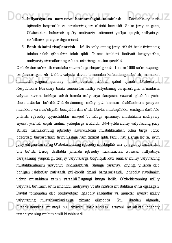 2. Inflyatsiya   va   narx-navo   barqarorligini   ta’minlash   –   Dastlabki   yillarda
iqtisodiy   beqarorlik   va   narxlarning   tez   o‘sishi   kuzatildi.   So‘m   joriy   etilgach,
O‘zbekiston   hukumati   qat’iy   moliyaviy   intizomni   yo‘lga   qo‘yib,   inflyatsiya
sur’atlarini pasaytirishga erishdi.
3. Bank  tizimini   rivojlantirish   –   Milliy  valyutaning   joriy   etilishi   bank  tizimining
tubdan   isloh   qilinishini   talab   qildi.   Tijorat   banklari   faoliyati   kengaytirilib,
moliyaviy xizmatlarning sifatini oshirishga e’tibor qaratildi.
O‘zbekiston so‘mi ilk marotaba muomalaga chiqarilganida, 1 so‘m 1000 so‘m-kuponga
tenglashtirilgan   edi.   Ushbu   valyuta   davlat   tomonidan   kafolatlangan   bo‘lib,   mamlakat
hududida   yagona   qonuniy   to‘lov   vositasi   sifatida   qabul   qilindi.   O‘zbekiston
Respublikasi   Markaziy   banki   tomonidan   milliy   valyutaning   barqarorligini   ta’minlash,
valyuta   kursini   tartibga   solish   hamda   inflyatsiya   darajasini   nazorat   qilish   bo‘yicha
chora-tadbirlar   ko‘rildi.O‘zbekistonning   milliy   pul   tizimini   shakllantirish   jarayoni
murakkab   va  mas’uliyatli   bosqichlardan  o‘tdi.  Davlat   mustaqillikka  erishgan  dastlabki
yillarda   iqtisodiy   qiyinchiliklar   mavjud   bo‘lishiga   qaramay,   mustahkam   moliyaviy
siyosat   yuritish   orqali   muhim   yutuqlarga   erishildi.   1994-yilda   milliy   valyutaning   joriy
etilishi   mamlakatning   iqtisodiy   suverenitetini   mustahkamlash   bilan   birga,   ichki
bozordagi   barqarorlikni   ta’minlashga   ham   xizmat   qildi.Tahlil   natijalariga   ko‘ra,   so‘m
joriy etilganidan so‘ng O‘zbekistonning iqtisodiy mustaqillik sari qo‘ygan qadamlaridan
biri   bo‘ldi.   Biroq   dastlabki   yillarda   iqtisodiy   muammolar,   xususan   inflyatsiya
darajasining   yuqoriligi,   xorijiy   valyutalarga   bog‘liqlik   kabi   omillar   milliy   valyutaning
mustahkamlanish   jarayonini   sekinlashtirdi.   Shunga   qaramay,   keyingi   yillarda   olib
borilgan   islohotlar   natijasida   pul-kredit   tizimi   barqarorlashdi,   iqtisodiy   rivojlanish
uchun   mustahkam   zamin   yaratildi.Bugungi   kunga   kelib,   O‘zbekistonning   milliy
valyutasi bo‘lmish so‘m ishonchli moliyaviy vosita sifatida mustahkam o‘rin egallagan.
Davlat   tomonidan   olib   borilayotgan   iqtisodiy   islohotlar   va   monetar   siyosat   milliy
valyutaning   mustahkamlanishiga   xizmat   qilmoqda.   Shu   jihatdan   olganda,
O‘zbekistonning   mustaqil   pul   tizimini   shakllantirish   jarayoni   mamlakat   iqtisodiy
taraqqiyotining muhim omili hisoblanadi. 