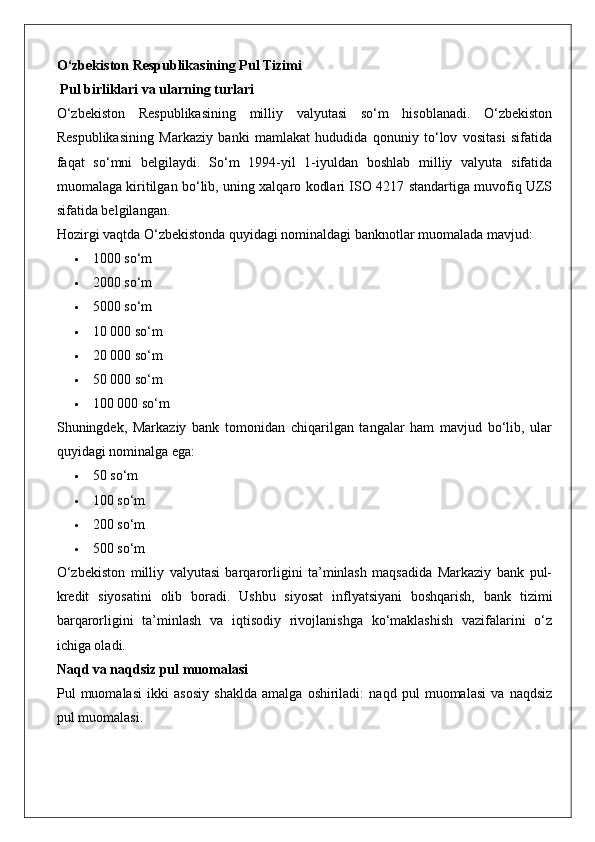 O‘zbekiston Respublikasining Pul Tizimi
 Pul birliklari va ularning turlari
O‘zbekiston   Respublikasining   milliy   valyutasi   so‘m   hisoblanadi.   O‘zbekiston
Respublikasining   Markaziy   banki   mamlakat   hududida   qonuniy   to‘lov   vositasi   sifatida
faqat   so‘mni   belgilaydi.   So‘m   1994-yil   1-iyuldan   boshlab   milliy   valyuta   sifatida
muomalaga kiritilgan bo‘lib, uning xalqaro kodlari ISO 4217 standartiga muvofiq UZS
sifatida belgilangan.
Hozirgi vaqtda O‘zbekistonda quyidagi nominaldagi banknotlar muomalada mavjud:
 1000 so‘m
 2000 so‘m
 5000 so‘m
 10 000 so‘m
 20 000 so‘m
 50 000 so‘m
 100 000 so‘m
Shuningdek,   Markaziy   bank   tomonidan   chiqarilgan   tangalar   ham   mavjud   bo‘lib,   ular
quyidagi nominalga ega:
 50 so‘m
 100 so‘m
 200 so‘m
 500 so‘m
O‘zbekiston   milliy   valyutasi   barqarorligini   ta’minlash   maqsadida   Markaziy   bank   pul-
kredit   siyosatini   olib   boradi.   Ushbu   siyosat   inflyatsiyani   boshqarish,   bank   tizimi
barqarorligini   ta’minlash   va   iqtisodiy   rivojlanishga   ko‘maklashish   vazifalarini   o‘z
ichiga oladi.
Naqd va naqdsiz pul muomalasi
Pul   muomalasi   ikki   asosiy   shaklda   amalga   oshiriladi:   naqd   pul   muomalasi   va   naqdsiz
pul muomalasi.