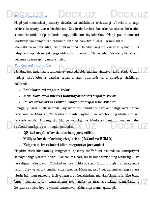 Naqd pul muomalasi
Naqd   pul   muomalasi   jismoniy   shaxslar   va   tashkilotlar   o‘rtasidagi   to‘lovlarni   amalga
oshirishda   asosiy   vosita   hisoblanadi.   Savdo   do‘konlari,   bozorlar   va   xizmat   ko‘rsatish
shoxobchalarida   ko‘p   hollarda   naqd   pullardan   foydalaniladi.   Naqd   pul   muomalasi
Markaziy bank tomonidan nazorat qilinadi va bank tizimi orqali ta’minlanadi.
Mamlakatda muomaladagi naqd pul miqdori iqtisodiy barqarorlikka bog‘liq bo‘lib, uni
ortiqcha chiqarish inflyatsiyaga olib kelishi mumkin. Shu sababli, Markaziy bank naqd
pul emissiyasini qat’iy nazorat qiladi.
Naqdsiz pul muomalasi
Naqdsiz   pul   muomalasi   zamonaviy   iqtisodiyotda   muhim   ahamiyat   kasb   etadi.   Ushbu
turdagi   hisob-kitoblar   banklar   orqali   amalga   oshiriladi   va   u   quyidagi   shakllarga
bo‘linadi:
 Bank kartalari orqali to‘lovlar
 Mobil ilovalar va internet-banking xizmatlari orqali to‘lovlar
 Pul o‘tkazmalari va elektron hamyonlar orqali hisob-kitoblar
So‘nggi   yillarda   O‘zbekistonda   naqdsiz   to‘lov   tizimlarini   rivojlantirishga   katta   e’tibor
qaratilmoqda.   Masalan,   2021-yilning   o‘zida   naqdsiz   hisob-kitoblarning   ulushi   sezilarli
darajada   oshdi.   Shuningdek,   Moliya   vazirligi   va   Markaziy   bank   tomonidan   qator
islohotlar amalga oshirilmoqda, jumladan:
 QR-kod orqali to‘lov tizimlarining joriy etilishi
 Milliy to‘lov tizimlarining rivojlanishi (UzCard va HUMO)
 Xalqaro to‘lov tizimlari bilan integratsiya jarayonlari
Naqdsiz   hisob-kitoblarning   kengayishi   iqtisodiy   shaffoflikni   oshiradi   va   korrupsiyani
kamaytirishga   yordam   beradi.   Bundan   tashqari,   bu   to‘lov   tizimlarining   tezkorligini   va
qulayligini   ta’minlaydi.O‘zbekiston   Respublikasida   pul   tizimi   rivojlanish   jarayonida
qator  ijobiy va salbiy omillar  kuzatilmoqda. Masalan,  naqd pul muomalasining yuqori
ulushi  hali  ham  iqtisodiy  faoliyatning  aniq  kuzatilishini  murakkablashtiradi.  Shu  bilan
birga,   naqdsiz   to‘lov   tizimlarining   rivojlanishi   va   internet-banking   xizmatlarining
kengayishi iqtisodiyotni yanada zamonaviylashtirishga xizmat qilmoqda.