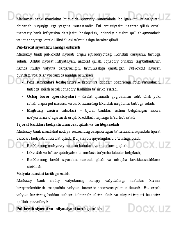 Markaziy   bank   mamlakat   hududida   qonuniy   muomalada   bo‘lgan   milliy   valyutani
chiqarish   huquqiga   ega   yagona   muassasadir.   Pul   emissiyasini   nazorat   qilish   orqali
markaziy   bank   inflyatsiya   darajasini   boshqarish,   iqtisodiy   o‘sishni   qo‘llab-quvvatlash
va iqtisodiyotga kerakli likvidlikni ta’minlashga harakat qiladi.
Pul-kredit siyosatini amalga oshirish
Markaziy   bank   pul-kredit   siyosati   orqali   iqtisodiyotdagi   likvidlik   darajasini   tartibga
soladi.   Ushbu   siyosat   inflyatsiyani   nazorat   qilish,   iqtisodiy   o‘sishni   rag‘batlantirish
hamda   milliy   valyuta   barqarorligini   ta’minlashga   qaratilgan.   Pul-kredit   siyosati
quyidagi vositalar yordamida amalga oshiriladi:
 Foiz   stavkalari   boshqaruvi   –   kredit   va   depozit   bozoridagi   foiz   stavkalarini
tartibga solish orqali iqtisodiy faollikka ta’sir ko‘rsatadi.
 Ochiq   bozor   operatsiyalari   –   davlat   qimmatli   qog‘ozlarini   sotib   olish   yoki
sotish orqali pul massasi va bank tizimidagi likvidlik miqdorini tartibga soladi.
 Majburiy   zaxira   talablari   –   tijorat   banklari   uchun   belgilangan   zaxira
me’yorlarini o‘zgartirish orqali kreditlash hajmiga ta’sir ko‘rsatadi.
Tijorat banklari faoliyatini nazorat qilish va tartibga solish
Markaziy bank mamlakat moliya sektorining barqarorligini ta’minlash maqsadida tijorat
banklari faoliyatini nazorat qiladi. Bu jarayon quyidagilarni o‘z ichiga oladi:
 Banklarning moliyaviy holatini baholash va monitoring qilish;
 Likvidlik va to‘lov qobiliyatini ta’minlash bo‘yicha talablar belgilash;
 Banklarning   kredit   siyosatini   nazorat   qilish   va   ortiqcha   tavakkalchiliklarni
cheklash.
Valyuta kursini tartibga solish
Markaziy   bank   milliy   valyutaning   xorijiy   valyutalarga   nisbatan   kursini
barqarorlashtirish   maqsadida   valyuta   bozorida   intervensiyalar   o‘tkazadi.   Bu   orqali
valyuta   kursining   haddan   tashqari   tebranishi   oldini   oladi   va   eksport-import   balansini
qo‘llab-quvvatlaydi.
Pul-kredit siyosati va inflyatsiyani tartibga solish 