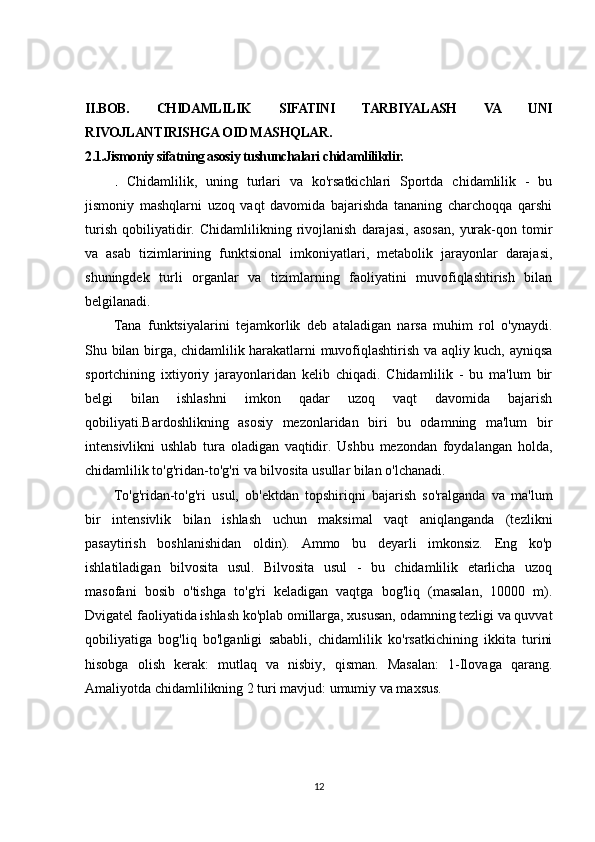 II.BOB.   CHIDAMLILIK   SIFATINI   TARBIYALASH   VA   UNI
RIVOJLANTIRISHGA OID MASHQLAR.
2.1.Jismoniy sifatning asosiy tushunchalari chidamlilikdir. 
.   Chidamlilik,   uning   turlari   va   ko'rsatkichlari   Sportda   chidamlilik   -   bu
jismoniy   mashqlarni   uzoq   vaqt   davomida   bajarishda   tananing   charchoqqa   qarshi
turish   qobiliyatidir.   Chidamlilikning   rivojlanish   darajasi,   asosan,   yurak-qon   tomir
va   asab   tizimlarining   funktsional   imkoniyatlari,   metabolik   jarayonlar   darajasi,
shuningdek   turli   organlar   va   tizimlarning   faoliyatini   muvofiqlashtirish   bilan
belgilanadi.
Tana   funktsiyalarini   tejamkorlik   deb   ataladigan   narsa   muhim   rol   o'ynaydi.
Shu bilan birga, chidamlilik harakatlarni muvofiqlashtirish va aqliy kuch, ayniqsa
sportchining   ixtiyoriy   jarayonlaridan   kelib   chiqadi.   Chidamlilik   -   bu   ma'lum   bir
belgi   bilan   ishlashni   imkon   qadar   uzoq   vaqt   davomida   bajarish
qobiliyati.Bardoshlikning   asosiy   mezonlaridan   biri   bu   odamning   ma'lum   bir
intensivlikni   ushlab   tura   oladigan   vaqtidir.   Ushbu   mezondan   foydalangan   holda,
chidamlilik to'g'ridan-to'g'ri va bilvosita usullar bilan o'lchanadi.
To'g'ridan-to'g'ri   usul,   ob'ektdan   topshiriqni   bajarish   so'ralganda   va   ma'lum
bir   intensivlik   bilan   ishlash   uchun   maksimal   vaqt   aniqlanganda   (tezlikni
pasaytirish   boshlanishidan   oldin).   Ammo   bu   deyarli   imkonsiz.   Eng   ko'p
ishlatiladigan   bilvosita   usul.   Bilvosita   usul   -   bu   chidamlilik   etarlicha   uzoq
masofani   bosib   o'tishga   to'g'ri   keladigan   vaqtga   bog'liq   (masalan,   10000   m).
Dvigatel faoliyatida ishlash ko'plab omillarga, xususan, odamning tezligi va quvvat
qobiliyatiga   bog'liq   bo'lganligi   sababli,   chidamlilik   ko'rsatkichining   ikkita   turini
hisobga   olish   kerak:   mutlaq   va   nisbiy,   qisman.   Masalan:   1-Ilovaga   qarang.
Amaliyotda chidamlilikning 2 turi mavjud: umumiy va maxsus.
12