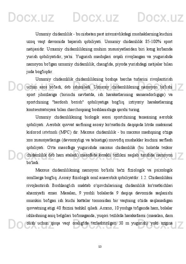 Umumiy chidamlilik - bu nisbatan past intensivlikdagi mushaklarning kuchini
uzoq   vaqt   davomida   bajarish   qobiliyati.   Umumiy   chidamlilik   85-100%   sport
natijasidir.   Umumiy   chidamlilikning   muhim   xususiyatlaridan   biri   keng   ko'lamda
yurish   qobiliyatidir,   ya'ni.   Yugurish   mashqlari   orqali   rivojlangan   va   yugurishda
namoyon bo'lgan umumiy chidamlilik, chang'ida, piyoda yurishdagi natijalar bilan
juda bog'liqdir.
Umumiy   chidamlilik   chidamlilikning   boshqa   barcha   turlarini   rivojlantirish
uchun   asos   bo'ladi,   deb   ishoniladi.   Umumiy   chidamlilikning   namoyon   bo'lishi
sport   jihozlariga   (birinchi   navbatda,   ish   harakatlarining   samaradorligiga)   va
sportchining   "bardosh   berish"   qobiliyatiga   bog'liq.   ixtiyoriy   harakatlarning
kontsentratsiyasi bilan charchoqning boshlanishiga qarshi turing.
Umumiy   chidamlilikning   biologik   asosi   sportchining   tanasining   aerobik
qobiliyati.   Aerobik   quvvat   sarfining   asosiy   ko'rsatkichi   daqiqada   litrda   maksimal
kislorod   iste'moli   (MPC)   dir.   Maxsus   chidamlilik   -   bu   maxsus   mashqning   o'ziga
xos xususiyatlariga (davomiyligi va tabiatiga) muvofiq mushaklar kuchini sarflash
qobiliyati.   O'rta   masofaga   yugurishda   maxsus   chidamlilik   (bu   holatda   tezkor
chidamlilik   deb   ham   ataladi)   masofada   kerakli   tezlikni   saqlab   turishda   namoyon
bo'ladi.
Maxsus   chidamlilikning   namoyon   bo'lishi   ba'zi   fiziologik   va   psixologik
omillarga bog'liq. Asosiy fiziologik omil anaerobik qobiliyatdir. 1.2. Chidamlilikni
rivojlantirish   Boshlang'ich   maktab   o'quvchilarining   chidamlilik   ko'rsatkichlari
ahamiyatli   emas.   Masalan,   9   yoshli   bolalarda   9   daqiqa   davomida   saqlanishi
mumkin   bo'lgan   ish   kuchi   kattalar   tomonidan   bir   vaqtning   o'zida   saqlanadigan
quvvatning atigi 40 foizini tashkil qiladi. Ammo, 10 yoshga to'lganda ham, bolalar
ishlashning aniq belgilari bo'lmaganda, yuqori tezlikda harakatlarni (masalan, dam
olish   uchun   qisqa   vaqt   oralig'ida   tezlashtirilgan   30   m   yugurish)   yoki   ozgina
13