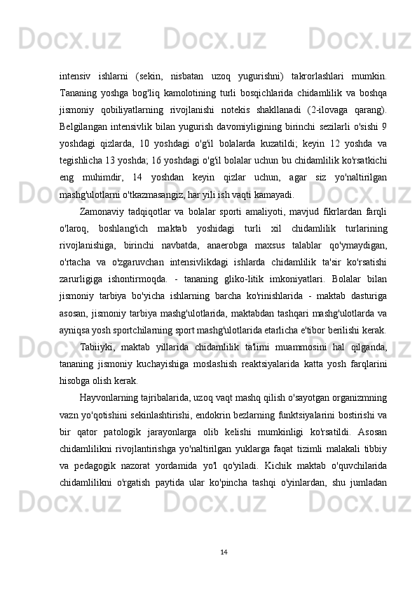 intensiv   ishlarni   (sekin,   nisbatan   uzoq   yugurishni)   takrorlashlari   mumkin.
Tananing   yoshga   bog'liq   kamolotining   turli   bosqichlarida   chidamlilik   va   boshqa
jismoniy   qobiliyatlarning   rivojlanishi   notekis   shakllanadi   (2-ilovaga   qarang).
Belgilangan   intensivlik   bilan   yugurish   davomiyligining   birinchi   sezilarli   o'sishi   9
yoshdagi   qizlarda,   10   yoshdagi   o'g'il   bolalarda   kuzatildi;   keyin   12   yoshda   va
tegishlicha 13 yoshda; 16 yoshdagi o'g'il bolalar uchun bu chidamlilik ko'rsatkichi
eng   muhimdir,   14   yoshdan   keyin   qizlar   uchun,   agar   siz   yo'naltirilgan
mashg'ulotlarni o'tkazmasangiz, har yili ish vaqti kamayadi.
Zamonaviy   tadqiqotlar   va   bolalar   sporti   amaliyoti,   mavjud   fikrlardan   farqli
o'laroq,   boshlang'ich   maktab   yoshidagi   turli   xil   chidamlilik   turlarining
rivojlanishiga,   birinchi   navbatda,   anaerobga   maxsus   talablar   qo'ymaydigan,
o'rtacha   va   o'zgaruvchan   intensivlikdagi   ishlarda   chidamlilik   ta'sir   ko'rsatishi
zarurligiga   ishontirmoqda.   -   tananing   gliko-litik   imkoniyatlari.   Bolalar   bilan
jismoniy   tarbiya   bo'yicha   ishlarning   barcha   ko'rinishlarida   -   maktab   dasturiga
asosan,  jismoniy  tarbiya  mashg'ulotlarida,  maktabdan   tashqari  mashg'ulotlarda   va
ayniqsa yosh sportchilarning sport mashg'ulotlarida etarlicha e'tibor berilishi kerak.
Tabiiyki,   maktab   yillarida   chidamlilik   ta'limi   muammosini   hal   qilganda,
tananing   jismoniy   kuchayishiga   moslashish   reaktsiyalarida   katta   yosh   farqlarini
hisobga olish kerak.
Hayvonlarning tajribalarida, uzoq vaqt mashq qilish o'sayotgan organizmning
vazn yo'qotishini sekinlashtirishi, endokrin bezlarning funktsiyalarini bostirishi va
bir   qator   patologik   jarayonlarga   olib   kelishi   mumkinligi   ko'rsatildi.   Asosan
chidamlilikni   rivojlantirishga   yo'naltirilgan   yuklarga   faqat   tizimli   malakali   tibbiy
va   pedagogik   nazorat   yordamida   yo'l   qo'yiladi.   Kichik   maktab   o'quvchilarida
chidamlilikni   o'rgatish   paytida   ular   ko'pincha   tashqi   o'yinlardan,   shu   jumladan
14