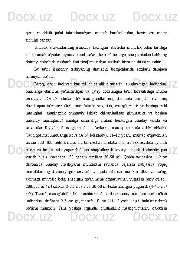 qisqa   muddatli   jadal   takrorlanadigan   motorli   harakatlardan,   keyin   esa   motor
zichligi oshgan 
Ishtirok   etuvchilarning   jismoniy   faolligini   etarlicha   mohirlik   bilan   tartibga
solish orqali o'yinlar, ayniqsa sport turlari, turli xil turlarga, shu jumladan tsiklning
doimiy ishlashida chidamlilikni rivojlantirishga sezilarli hissa qo'shishi mumkin.
Bu   ta'sir   jismoniy   tarbiyaning   dastlabki   bosqichlarida   sezilarli   darajada
namoyon bo'ladi.
Biroq,   o'yin   faoliyati   har   xil   chidamlilik   turlarini   aniqlaydigan   individual
omillarga   etarlicha   yo'naltirilgan   va   qat'iy   dozalangan   ta'sir   ko'rsatishga   imkon
bermaydi.   Demak,   chidamlilik   mashg'ulotlarining   dastlabki   bosqichlarida   aniq
dozalangan   ta'sirlarni   (turli   masofalarda   yugurish,   chang'i   sporti   va   boshqa   tsikl
mashqlari,   shuningdek   ommaviy   ishlab   chiqariladigan   gimnastika   va   boshqa
umumiy   mashqlarni)   amalga   oshirishga   imkon   beradigan   bunday   vosita   va
usullardan foydalanish istagi. mashqlar "aylanma mashq" shaklida tashkil etiladi).
Tadqiqot ma'lumotlariga ko'ra (A.N. Makarov), 11–12 yoshli maktab o'quvchilari
uchun 200–400 metrlik masofani bir necha marotaba 2-3 m / sek tezlikda aylanib
o'tish   va   bir   tekisda   yugurish   bilan   shug'ullanish   tavsiya   etiladi.   tezlashtirilgan
yurish   bilan   (daqiqada   150   qadam   tezlikda   30-50   m).   Qoida   tariqasida,   1-2   oy
davomida   bunday   mashqlarni   muntazam   ravishda   bajarish   natijasida   yopiq
masofalarning   davomiyligini   sezilarli   darajada   oshirish   mumkin.   Shundan   so'ng,
sxemaga   muvofiq   belgilanadigan   qo'shimcha   o'zgaruvchan   yugurish   joriy   etiladi:
200,500 m / s tezlikda 2-3,5 m / s va 30-50 m tezlashtirilgan yugurish (4-4,5 m /
sek). Tizimli mashg'ulotlar bilan ushbu mashqlarda umumiy masofani bosib o'tish
individual   sinflarda  2-3  km   ga,  masofa  10  km  (11-12  yoshli   o'g'il  bolalar   uchun)
bo'lishi   mumkin.   Tana   yoshga   etganda,   chidamlilik   mashg'ulotlarini   o'tkazish
15