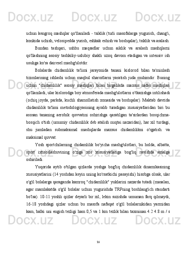 uchun kengroq mashqlar qo'llaniladi - tsiklik (turli masofalarga yugurish, chang'i,
konkida uchish, velosipedda yurish, eshkak eshish va boshqalar), tsiklik va aralash.
Bundan   tashqari,   ushbu   maqsadlar   uchun   aiklik   va   aralash   mashqlarni
qo'llashning   asosiy   tashkiliy-uslubiy   shakli   uzoq   davom   etadigan   va   intensiv   ish
usuliga ko'ra dairesel mashg'ulotdir.
Bolalarda   chidamlilik   ta'limi   jarayonida   tanani   kislorod   bilan   ta'minlash
tizimlarining   ishlashi   uchun   maqbul   sharoitlarni   yaratish   juda   muhimdir.   Buning
uchun   "chidamlilik"   asosiy   mashqlari   bilan   birgalikda   maxsus   nafas   mashqlari
qo'llaniladi, ular kislorodga boy atmosferada mashg'ulotlarni o'tkazishga intilishadi
(ochiq joyda, parkda, kuchli shamollatish xonasida va boshqalar). Maktab davrida
chidamlilik   ta'limi   metodologiyasining   ajralib   turadigan   xususiyatlaridan   biri   bu
asosan   tananing   aerobik   quvvatini   oshirishga   qaratilgan   ta'sirlardan   bosqichma-
bosqich o'tish  (umumiy chidamlilik deb atalish  nuqtai  nazaridan), har  xil  turdagi,
shu   jumladan   submaksimal   mashqlarda   maxsus   chidamlilikni   o'rgatish.   va
maksimal quvvat.
Yosh   sportchilarning   chidamlilik   bo'yicha   mashg'ulotlari,   bu   holda,   albatta,
sport   ixtisoslashuvining   o'ziga   xos   xususiyatlariga   bog'liq   ravishda   amalga
oshiriladi.
Yuqorida   aytib   o'tilgan   qizlarda   yoshga   bog'liq   chidamlilik   dinamikasining
xususiyatlarini (14 yoshdan keyin uning ko'rsatkichi pasayishi) hisobga olsak, ular
o'g'il bolalarga qaraganda kamroq "chidamlilik" yuklarini nazarda tutadi (masalan,
agar   mamlakatda   o'g'il   bolalar   uchun   yugurishda   TRPning   boshlang'ich   standarti
bo'lsa).  10-11  yoshli  qizlar   deyarli   bir  xil,  lekin  suzishda  umuman  farq  qilmaydi,
16-18   yoshdagi   qizlar   uchun   bu   masofa   nafaqat   o'g'il   bolalarnikidan   yarmidan
kam, balki uni engish tezligi ham 0,5 va 1 km tezlik bilan taxminan 4.2 4.8 m / s
16