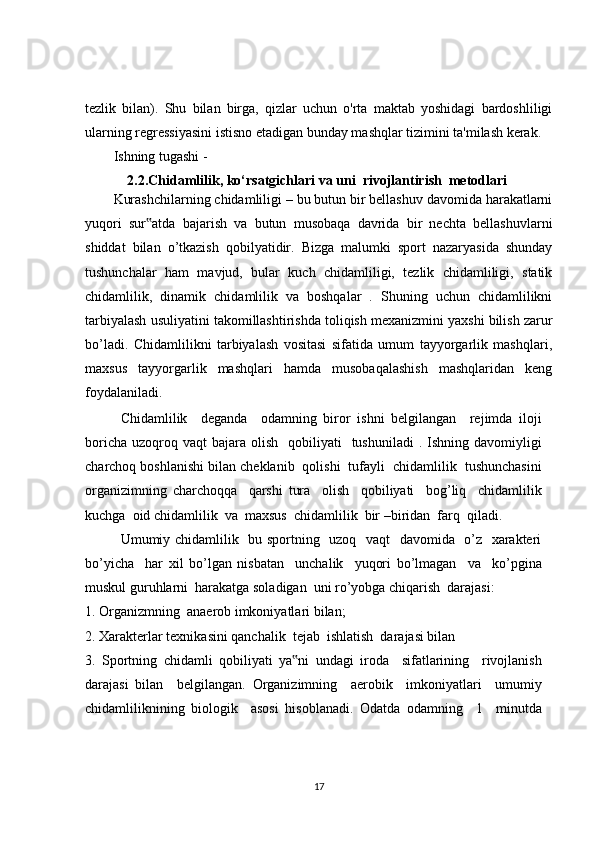 tezlik   bilan).   Shu   bilan   birga,   qizlar   uchun   o'rta   maktab   yoshidagi   bardoshliligi
ularning regressiyasini istisno etadigan bunday mashqlar tizimini ta'milash kerak. 
Ishning tugashi -
2.2.Chidamlilik, ko‘rsatgichlari va uni  rivojlantirish  metodlari
Kurashchilarning chidamliligi – bu butun bir bellashuv davomida harakatlarni
yuqori   sur atda   bajarish   va   butun   musobaqa   davrida   bir   nechta   bellashuvlarni‟
shiddat   bilan   o’tkazish   qobilyatidir.   Bizga   malumki   sport   nazaryasida   shunday
tushunchalar   ham   mavjud,   bular   kuch   chidamliligi,   tezlik   chidamliligi,   statik
chidamlilik,   dinamik   chidamlilik   va   boshqalar   .   Shuning   uchun   chidamlilikni
tarbiyalash usuliyatini takomillashtirishda toliqish mexanizmini yaxshi bilish zarur
bo’ladi.   Chidamlilikni   tarbiyalash   vositasi   sifatida   umum   tayyorgarlik   mashqlari,
maxsus   tayyorgarlik   mashqlari   hamda   musobaqalashish   mashqlaridan   keng
foydalaniladi.
Chidamlilik     deganda     odamning   biror   ishni   belgilangan     rejimda   iloji
boricha  uzoqroq vaqt   bajara olish     qobiliyati     tushuniladi  .  Ishning davomiyligi
charchoq boshlanishi bilan cheklanib  qolishi  tufayli  chidamlilik  tushunchasini
organizimning   charchoqqa     qarshi   tura     olish     qobiliyati     bog’liq     chidamlilik
kuchga  oid chidamlilik  va  maxsus  chidamlilik  bir –biridan  farq  qiladi.
Umumiy chidamlilik   bu sportning   uzoq   vaqt   davomida   o’z   xarakteri
bo’yicha     har   xil   bo’lgan   nisbatan     unchalik     yuqori   bo’lmagan     va     ko’pgina
muskul guruhlarni  harakatga soladigan  uni ro’yobga chiqarish  darajasi:
1. Organizmning  anaerob imkoniyatlari bilan;
2. Xarakterlar texnikasini qanchalik  tejab  ishlatish  darajasi bilan
3.   Sportning   chidamli   qobiliyati   ya ni   undagi   iroda     sifatlarining     rivojlanish	
‟
darajasi   bilan     belgilangan.   Organizimning     aerobik     imkoniyatlari     umumiy
chidamliliknining   biologik     asosi   hisoblanadi.   Odatda   odamning     1     minutda
17