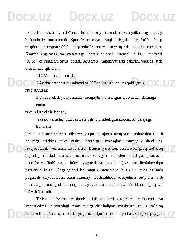 necha   litr     kislorod     iste mol     kilish   me yori   aerob   imkoniyatlarning     asosiy‟ ‟
ko’rsatkichi   hisoblanadi.   Sportchi   muayyan   vaqt   birligida     qanchalik     ko’p
miqdorda  energiya ishlab  chiqarishi  binobarin  ko’proq  ish  bajarishi mumkin.
Sportchining   yoshi   va   malakasiga     qarab   kislorod     istemol     qilish       me yori	
‟
“KIM” ko’rsatkichi ortib   boradi. Anaerob   imkoniyatlarni oshirish vaqtida   uch
vazifa  xal  qilinadi :
1.KIMni  rivojlantirish;
2.Ancha  uzoq vaqt mobaynida  KIMni saqlab  qolish qobilyatini
rivojlantirish;
3. Nafas  olish jarayonlarini  kengaytirish  tezligini  maksimal  darajaga 
qadar
takomillashtirib  borish;
 Yurak  va nafas  olish azolari  ish unumdorligini maksimal  darajaga  
ko’tarish
hamda  kislorod  istemol  qilishini  yuqori darajasini uzoq vaqt  mobaynida saqlab
qolishga     erishish     imkoniyatini       beradigan     mashqlar     umumiy     chidamlilikni
rivojlanitirish  vositalari hisoblanadi. Bunda  yana iloji boricha ko’proq  kattaroq
hajmdagi   muskul     massasi     ishtirok     etadigan     xarakteri     mashqlar   (   krosslar
o’rtacha   mo’tadil   surat     bilan     yugurish   va   hokazolar)dan   xos   foydalanishga
harakat   qilishadi.   Unga   yuqori   bo’lmagan   intensevlik     bilan   bir     tekis   sur atda
‟
yugurish     dzyudochilar   bilan   umumiy     chidamlilikni   tarbiyalash     bo’yicha     olib
boriladigan mashg’ulotlarning  asosiy  vositasi  hisoblanadi. 25-30 minutga qadar
oshirib boriladi.
Tezlik     bo’yicha     chidamlilik   ish   xarakteri   yuzasidan     maksimal     va
submaksimal     quvvatdagi     sport     turiga   kiritiladigan     mashqlar     uchun    ko’proq
xarakterli     bo’ladi   sprinterlik     yugurish.   Sprinterlik     bo’yicha   velosiped   poygasi
18 