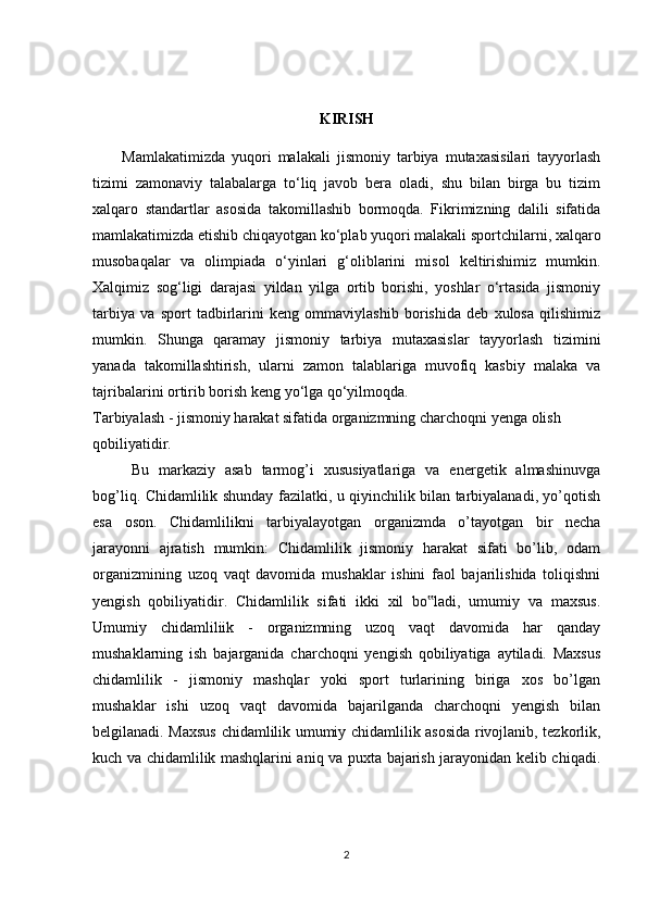 KIRISH
Mamlakatimizda   yuqori   malakali   jismoniy   tarbiya   mutaxasisilari   tayyorlash
tizimi   zamonaviy   talabalarga   to‘liq   javob   bera   oladi,   shu   bilan   birga   bu   tizim
xalqaro   standartlar   asosida   takomillashib   bormoqda.   Fikrimizning   dalili   sifatida
mamlakatimizda etishib chiqayotgan ko‘plab yuqori malakali sportchilarni, xalqaro
musobaqalar   va   olimpiada   o‘yinlari   g‘oliblarini   misol   keltirishimiz   mumkin.
Xalqimiz   sog‘ligi   darajasi   yildan   yilga   ortib   borishi,   yoshlar   o‘rtasida   jismoniy
tarbiya   va   sport   tadbirlarini   keng   ommaviylashib   borishida   deb   xulosa   qilishimiz
mumkin.   Shunga   qaramay   jismoniy   tarbiya   mutaxasislar   tayyorlash   tizimini
yanada   takomillashtirish,   ularni   zamon   talablariga   muvofiq   kasbiy   malaka   va
tajribalarini ortirib borish keng yo‘lga qo‘yilmoqda.
Tarbiyalash - jismoniy harakat sifatida organizmning charchoqni yenga olish
qobiliyatidir. 
Bu   markaziy   asab   tarmog’i   xususiyatlariga   va   energetik   almashinuvga
bog’liq. Chidamlilik shunday fazilatki, u qiyinchilik bilan tarbiyalanadi, yo’qotish
esa   oson.   Chidamlilikni   tarbiyalayotgan   organizmda   o’tayotgan   bir   necha
jarayonni   ajratish   mumkin:   Chidamlilik   jismoniy   harakat   sifati   bo’lib,   odam
organizmining   uzoq   vaqt   davomida   mushaklar   ishini   faol   bajarilishida   toliqishni
yengish   qobiliyatidir.   Chidamlilik   sifati   ikki   xil   bo ladi,   umumiy   va   maxsus.‟
Umumiy   chidamliliik   -   organizmning   uzoq   vaqt   davomida   har   qanday
mushaklarning   ish   bajarganida   charchoqni   yengish   qobiliyatiga   aytiladi.   Maxsus
chidamlilik   -   jismoniy   mashqlar   yoki   sport   turlarining   biriga   xos   bo’lgan
mushaklar   ishi   uzoq   vaqt   davomida   bajarilganda   charchoqni   yengish   bilan
belgilanadi. Maxsus chidamlilik umumiy chidamlilik asosida rivojlanib, tezkorlik,
kuch va chidamlilik mashqlarini aniq va puxta bajarish jarayonidan kelib chiqadi.
2 