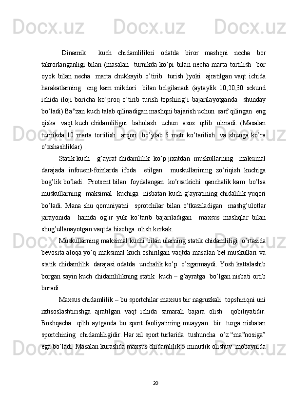 Dinamik     kuch   chidamlilikni   odatda   biror   mashqni   necha   bor
takrorlanganligi   bilan   (masalan     turnikda   ko’pi   bilan   necha   marta   tortilish     bor
oyok   bilan   necha     marta   chukkayib   o’tirib     turish   )yoki     ajratilgan   vaqt   ichida
harakatlarning     eng   kam   mikdori     bilan   belgilanadi   (aytaylik   10,20,30   sekund
ichida   iloji   boricha   ko’proq   o’tirib   turish   topshirig’i   bajarilayotganda     shunday
bo’ladi) Ba zan kuch talab qilinadigan mashqni bajarish uchun  sarf qilingan  eng‟
qiska     vaqt   kuch   chidamliligni     baholash     uchun     asos     qilib     olinadi.   (Masalan
turnikda   10   marta   tortilish     arqon     bo’ylab   5   metr   ko’tarilish     va   shunga   ko’ra
o’xshashliklar) .
Statik kuch – g’ayrat chidamlilik  ko’p jixatdan  muskullarning   maksimal
darajada   infouent-foizlarda   ifoda     etilgan     muskullarining   zo’riqish   kuchiga
bog’lik bo’ladi.  Protsent bilan  foydalangan  ko’rsatkichi  qanchalik kam  bo’lsa
muskullarning   maksimal    kuchiga   nisbatan  kuch g’ayratining chidalilik yuqori
bo’ladi.   Mana   shu   qonuniyatni     sprotchilar   bilan   o’tkaziladigan     mashg’ulotlar
jarayonida     hamda   og’ir   yuk   ko’tarib   bajariladigan     maxsus   mashqlar   bilan
shug’ullanayotgan vaqtda hisobga  olish kerkak.
Muskullarning maksimal kuchi bilan ularning statik chidamliligi   o’rtasida
bevosita aloqa yo’q maksimal kuch oshirilgan vaqtda masalan bel muskullari va
statik chidamlilik   darajasi odatda   unchalik ko’p   o’zgarmaydi. Yosh kattalashib
borgan sayin kuch chidamlilikning statik   kuch – g’ayratga   bo’lgan nisbati ortib
boradi.
Maxsus chidamlilik – bu sportchilar maxsus bir nagruzkali  topshiriqni uni
ixtisoslashtirishga   ajratilgan   vaqt   ichida   samarali   bajara   olish     qobiliyatidir.
Boshqacha     qilib   aytganda   bu   sport   faoliyatining   muayyan     bir     turga   nisbatan
sportchining  chidamliligidir. Har xil sport turlarida  tushuncha  o’z “ma nosiga”	
‟
ega bo’ladi. Masalan kurashda maxsus chidamlilik 5 minutlik olishuv  mobaynida
20