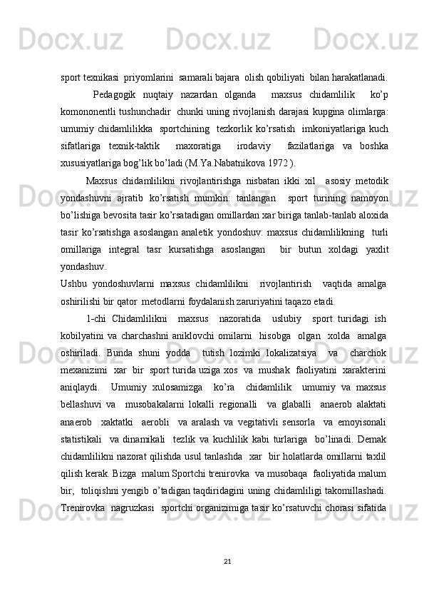 sport texnikasi  priyomlarini  samarali bajara  olish qobiliyati  bilan harakatlanadi.
  Pedagogik   nuqtaiy   nazardan   olganda     maxsus   chidamlilik     ko’p
komononentli tushunchadir   chunki uning rivojlanish darajasi kupgina olimlarga:
umumiy   chidamlilikka     sportchining     tezkorlik   ko’rsatish     imkoniyatlariga   kuch
sifatlariga   texnik-taktik     maxoratiga     irodaviy     fazilatlariga   va   boshka
xususiyatlariga bog’lik bo’ladi (M.Ya.Nabatnikova 1972 ).
Maxsus   chidamlilikni   rivojlantirishga   nisbatan   ikki   xil     asosiy   metodik
yondashuvni   ajratib   ko’rsatish   mumkin:   tanlangan     sport   turining   namoyon
bo’lishiga bevosita tasir ko’rsatadigan omillardan xar biriga tanlab-tanlab aloxida
tasir   ko’rsatishga   asoslangan   analetik   yondoshuv:   maxsus   chidamlilikning     turli
omillariga   integral   tasr   kursatishga   asoslangan     bir   butun   xoldagi   yaxlit
yondashuv.
Ushbu   yondoshuvlarni   maxsus   chidamlilikni     rivojlantirish     vaqtida   amalga
oshirilishi bir qator  metodlarni foydalanish zaruriyatini taqazo etadi. 
1 - chi   Chidamlilikni     maxsus     nazoratida     uslubiy     sport   turidagi   ish
kobilyatini   va   charchashni   aniklovchi   omilarni     hisobga     olgan     xolda     amalga
oshiriladi.   Bunda   shuni   yodda     tutish   lozimki   lokalizatsiya     va     charchok
mexanizimi   xar   bir  sport turida uziga xos   va  mushak   faoliyatini  xarakterini
aniqlaydi.     Umumiy   xulosamizga     ko’ra     chidamlilik     umumiy   va   maxsus
bellashuvi   va     musobakalarni   lokalli   regionalli     va   glaballi     anaerob   alaktati
anaerob     xaktatki     aerobli     va   aralash   va   vegitativli   sensorla     va   emoyisonali
statistikali     va   dinamikali     tezlik   va   kuchlilik   kabi   turlariga     bo’linadi.   Demak
chidamlilikni nazorat  qilishda usul tanlashda   xar   bir holatlarda omillarni taxlil
qilish kerak. Bizga  malum Sportchi trenirovka  va musobaqa  faoliyatida malum
bir,   toliqishni yengib o’tadigan taqdiridagini uning chidamliligi takomillashadi.
Trenirovka   nagruzkasi   sportchi organizimiga tasir ko’rsatuvchi chorasi sifatida
21