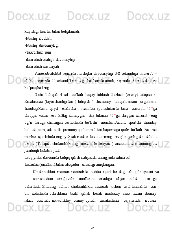 kuyidagi tasirlar bilan belgilanadi.
-Mashq  shiddati
-Mashq  davomiyligi 
-Takrorlash soni
-dam olish oralig’i davomiyligi 
-dam olish xususiyati
Anoerob-aloktat rejimida mashqlar davomiyligi 3-8 sekundiga   anaerob –
aloktat rejimida 20 sekund 3 minutgacha  hamda aerob,  rejmida -3 minutdan  va
ko’proqka teng.
2-chi   Toliqish   4   xil     bo’ladi   1aqliy   tolikish   2.sebsor   (xissiy)   toliqish   3.
Emakionax   (tayorchanligidan   )   toliqish   4.   Jismoniy     toliqish   inson     organizmi
fiziologiklarni   qayd     etishicha,     marafon   sportchilarida   tana     xarorati   41 * ga
chiqqan   vazni     esa   5.3kg   kamaygan     Biz   bilamiz   41 * ga   chiqqan   xarorat   –eng
og’ir   dardga   chalingan   bemorlarda   bo’lishi     mumkin.Ammo   sportchi   shunday
holatda xam juda katta jismoniy qo’llanmalikni bajarmaga qodir bo’ladi. Bu  esa
mazkur sportchida eng   yuksak irodasi fazilatlarining   rivojlanganligidan dalolat
beradi:(Toliqish   chidamlilikning     mezoni   kriteriyasi   )   xisoblanadi   insonning   bu
jumboqli holatini juda
uzoq yillar davomida tadqiq qilish natijasida uning juda xilma-xil 
faktorlari(omillari),bilan aloqador  emasligi aniqlangan.
Chidamlilikni  maxsus  nazoratida   ushbu  sport  turidagi  ish  qobiliyatini  va
charchashini     aniqlovchi     omillarini     xisobga     olgan     xolda       amalga
oshiriladi.  
Shuning   uchun   chidamlilikni   nazorati   uchun   usul tanlashda     xar
bir    xolatlarda ochishlarni   taxlil   qilish   kerak   markaziy   asab   tizimi    doimiy
ishini     buzilishi   muvofiklay     olmay   qolish       xarakatlarni       bajarishda       irodani
22