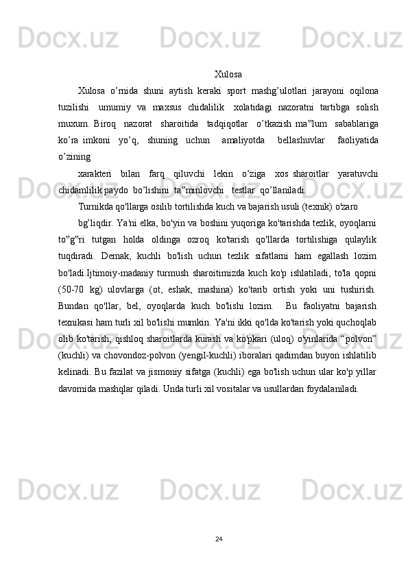 Xulosa
Xulosa  o’rnida  shuni  aytish  keraki  sport  mashg’ulotlari  jarayoni  oqilona
tuzilishi     umumiy   va   maxsus   chidalilik     xolatidagi   nazoratni   tartibga   solish
muxum.   Biroq     nazorat     sharoitida     tadqiqotlar     o’tkazish   ma lum     sabablariga‟
ko’ra   imkoni     yo’q,     shuning     uchun       amaliyotda       bellashuvlar       faoliyatida
o’zining
xarakteri     bilan     farq     qiluvchi     lekin     o’ziga     xos   sharoitlar     yaratuvchi
chidamlilik paydo  bo’lishini  ta minlovchi   testlar  qo’llaniladi.	
‟
Turnikda qo'llarga osilib tortilishda kuch va bajarish usuli (texnik) o'zaro
bg’liqdir. Ya'ni elka, bo'yin va boshini yuqoriga ko'tarishda tezlik, oyoqlarni
to g ri   tutgan   holda   oldinga   ozroq   ko'tarish   qo'llarda   tortilishiga   qulaylik	
‟ ‟
tuqdiradi.   Demak,   kuchli   bo'lish   uchun   tezlik   sifatlarni   ham   egallash   lozim
bo'ladi.Ijtimoiy-madaniy   turmush   sharoitimizda   kuch   ko'p   ishlatiladi,   to'la   qopni
(50-70   kg)   ulovlarga   (ot,   eshak,   mashina)   ko'tarib   ortish   yoki   uni   tushirish.
Bundan   qo'llar,   bel,   oyoqlarda   kuch   bo'lishi   lozim.     Bu   faoliyatni   bajarish
texnikasi ham turli xil bo'lishi mumkin. Ya'ni ikki qo'lda ko'tarish yoki quchoqlab
olib ko'tarish; qishloq sharoitlarda kurash va ko'pkari (uloq) o'yinlarida “polvon”
(kuchli) va chovondoz-polvon (yengil-kuchli) iboralari qadimdan buyon ishlatilib
kelinadi. Bu fazilat va jismoniy sifatga (kuchli) ega bo'lish uchun ular ko'p yillar
davomida mashqlar qiladi.  Unda turli xil vositalar va usullardan foydalaniladi.
24